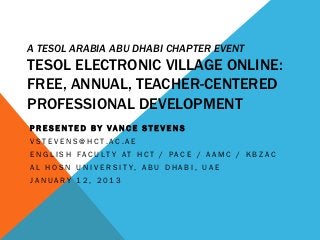 A TESOL ARABIA ABU DHABI CHAPTER EVENT
TESOL ELECTRONIC VILLAGE ONLINE:
FREE, ANNUAL, TEACHER-CENTERED
PROFESSIONAL DEVELOPMENT
PRESENTED BY VANCE STEVENS
VST E V E N S @ H C T. AC . A E
E N G L I S H FAC U LT Y AT H C T / PAC E / A A M C / K B Z AC
A L H O S N U N I V E R S I T Y, A B U D H A B I , U A E
JANUARY 12, 2013
 