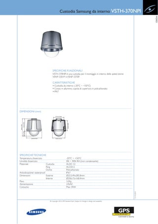 Custodia Samsung da interno VSTH-370NPI




                                                                                                                                VIDEO
                                  SPECIFICHE FUNZIONALI
                                  VSTH-370NPI è una custodia per il montaggio in interno delle speed dome
                                  VSNP-3301P e VSNP-3370P.

                                  CARATTERISTICHE
                                  • Custodia da interno (-20°C ~ +50°C)
                                  • Corpo in alluminio, cupola di copertura in policarbonato
                                  • IP67




DIMENSIONI (mm)




SPECIFICHE TECNICHE
Temperatura d’esercizio                                -20°C ~ +50°C
Umidità d’esercizio                                    0% ~ 90% RH (non condensante)
Materiale                 Custodia                     ALDC 12
                          Ring                         ALCD12
                          Dome                         Policarbonato
Antivibrazione/ waterproof                             IP67
Dimensioni                 Esterne                     Ø253.49x285.8mm
                           Interne                     Ø206.15x168.4mm
Peso                                                   3.2Kg
Alimentazione                                          24VAC
Consumo                                                Max 34W
                                                                                                                   12-10-2010




                              © Copyright 2010, GPS Standard SpA | Subject to changes in design and availability
 