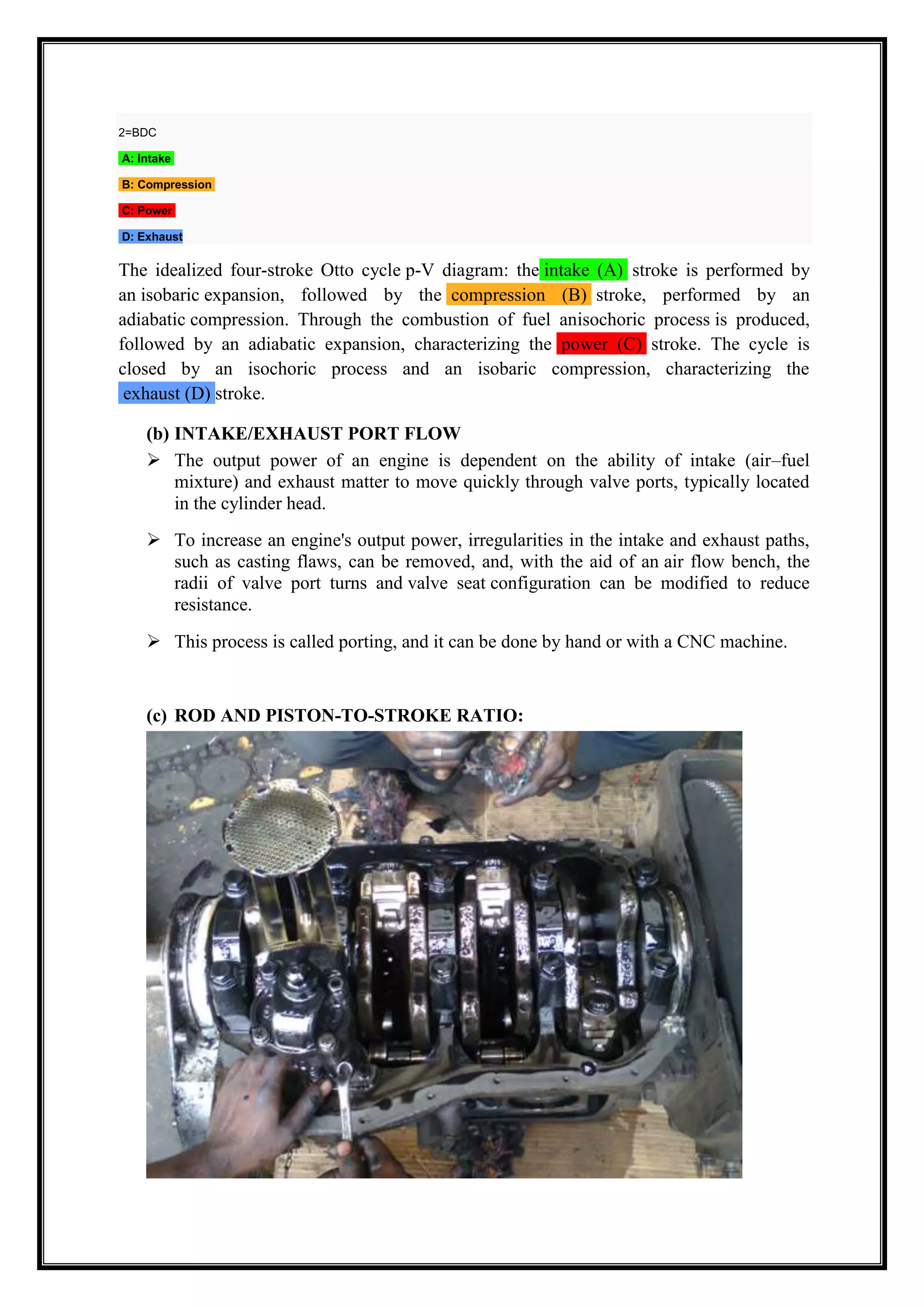 2=BDC
A: Intake
B: Compression
C: Power
D: Exhaust

The idealized four-stroke Otto cycle p-V diagram: the intake (A) stroke is performed by
an isobaric expansion, followed by the compression (B) stroke, performed by an
adiabatic compression. Through the combustion of fuel anisochoric process is produced,
followed by an adiabatic expansion, characterizing the power (C) stroke. The cycle is
closed by an isochoric process and an isobaric compression, characterizing the
exhaust (D) stroke.
(b) INTAKE/EXHAUST PORT FLOW
 The output power of an engine is dependent on the ability of intake (air–fuel
mixture) and exhaust matter to move quickly through valve ports, typically located
in the cylinder head.
 To increase an engine's output power, irregularities in the intake and exhaust paths,
such as casting flaws, can be removed, and, with the aid of an air flow bench, the
radii of valve port turns and valve seat configuration can be modified to reduce
resistance.
 This process is called porting, and it can be done by hand or with a CNC machine.

(c) ROD AND PISTON-TO-STROKE RATIO:

 