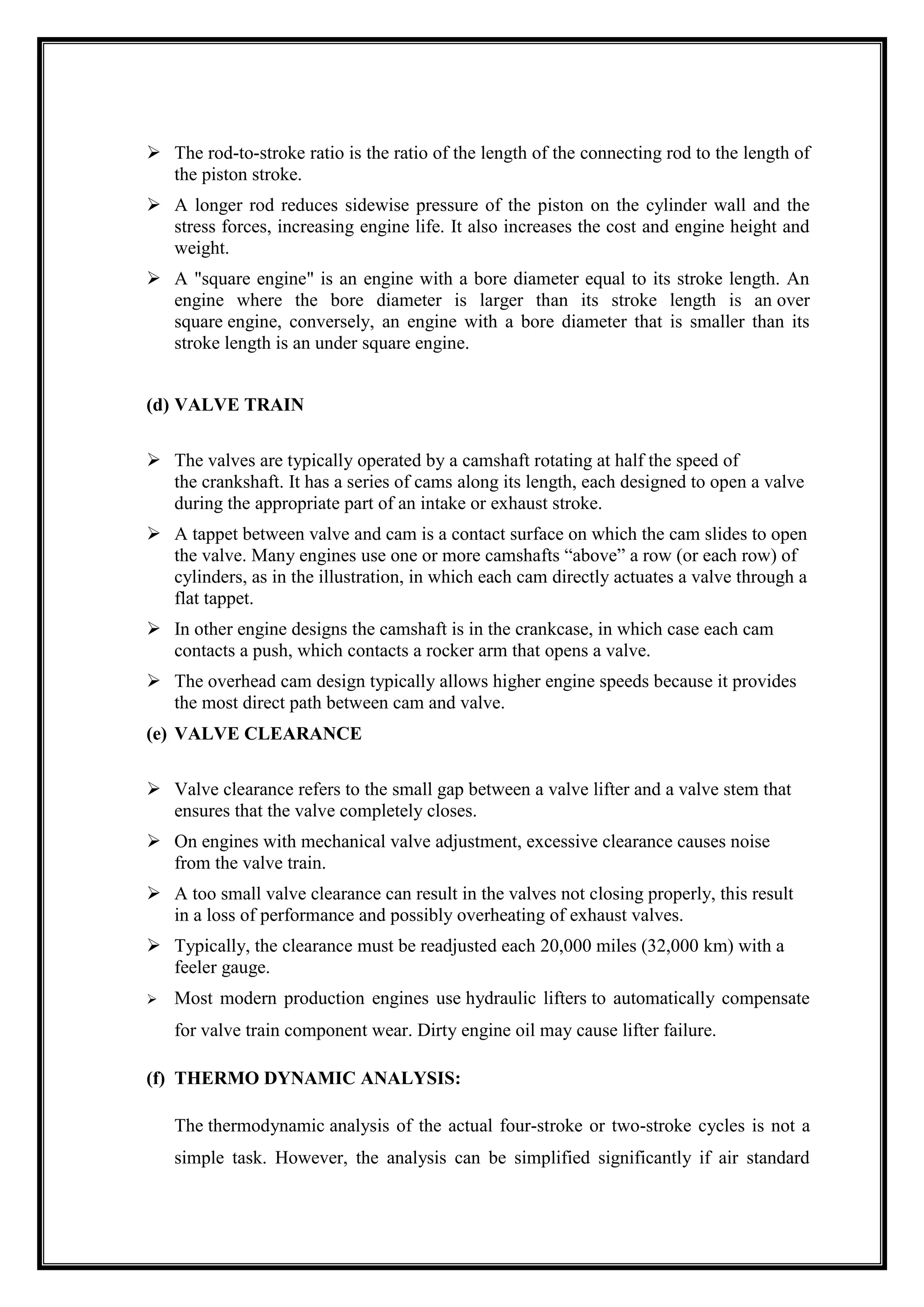  The rod-to-stroke ratio is the ratio of the length of the connecting rod to the length of
the piston stroke.
 A longer rod reduces sidewise pressure of the piston on the cylinder wall and the
stress forces, increasing engine life. It also increases the cost and engine height and
weight.
 A "square engine" is an engine with a bore diameter equal to its stroke length. An
engine where the bore diameter is larger than its stroke length is an over
square engine, conversely, an engine with a bore diameter that is smaller than its
stroke length is an under square engine.
(d) VALVE TRAIN
 The valves are typically operated by a camshaft rotating at half the speed of
the crankshaft. It has a series of cams along its length, each designed to open a valve
during the appropriate part of an intake or exhaust stroke.
 A tappet between valve and cam is a contact surface on which the cam slides to open
the valve. Many engines use one or more camshafts ―above‖ a row (or each row) of
cylinders, as in the illustration, in which each cam directly actuates a valve through a
flat tappet.
 In other engine designs the camshaft is in the crankcase, in which case each cam
contacts a push, which contacts a rocker arm that opens a valve.
 The overhead cam design typically allows higher engine speeds because it provides
the most direct path between cam and valve.
(e) VALVE CLEARANCE
 Valve clearance refers to the small gap between a valve lifter and a valve stem that
ensures that the valve completely closes.
 On engines with mechanical valve adjustment, excessive clearance causes noise
from the valve train.
 A too small valve clearance can result in the valves not closing properly, this result
in a loss of performance and possibly overheating of exhaust valves.
 Typically, the clearance must be readjusted each 20,000 miles (32,000 km) with a
feeler gauge.


Most modern production engines use hydraulic lifters to automatically compensate
for valve train component wear. Dirty engine oil may cause lifter failure.

(f) THERMO DYNAMIC ANALYSIS:
The thermodynamic analysis of the actual four-stroke or two-stroke cycles is not a
simple task. However, the analysis can be simplified significantly if air standard

 