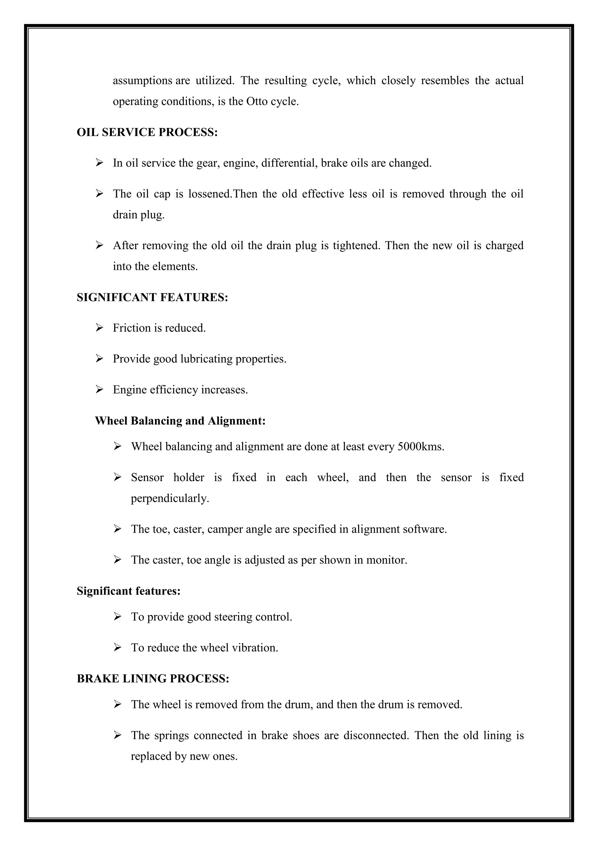 assumptions are utilized. The resulting cycle, which closely resembles the actual
operating conditions, is the Otto cycle.
OIL SERVICE PROCESS:
 In oil service the gear, engine, differential, brake oils are changed.
 The oil cap is lossened.Then the old effective less oil is removed through the oil
drain plug.
 After removing the old oil the drain plug is tightened. Then the new oil is charged
into the elements.
SIGNIFICANT FEATURES:
 Friction is reduced.
 Provide good lubricating properties.
 Engine efficiency increases.
Wheel Balancing and Alignment:
 Wheel balancing and alignment are done at least every 5000kms.
 Sensor holder is fixed in each wheel, and then the sensor is fixed
perpendicularly.
 The toe, caster, camper angle are specified in alignment software.
 The caster, toe angle is adjusted as per shown in monitor.
Significant features:
 To provide good steering control.
 To reduce the wheel vibration.
BRAKE LINING PROCESS:
 The wheel is removed from the drum, and then the drum is removed.
 The springs connected in brake shoes are disconnected. Then the old lining is
replaced by new ones.

 