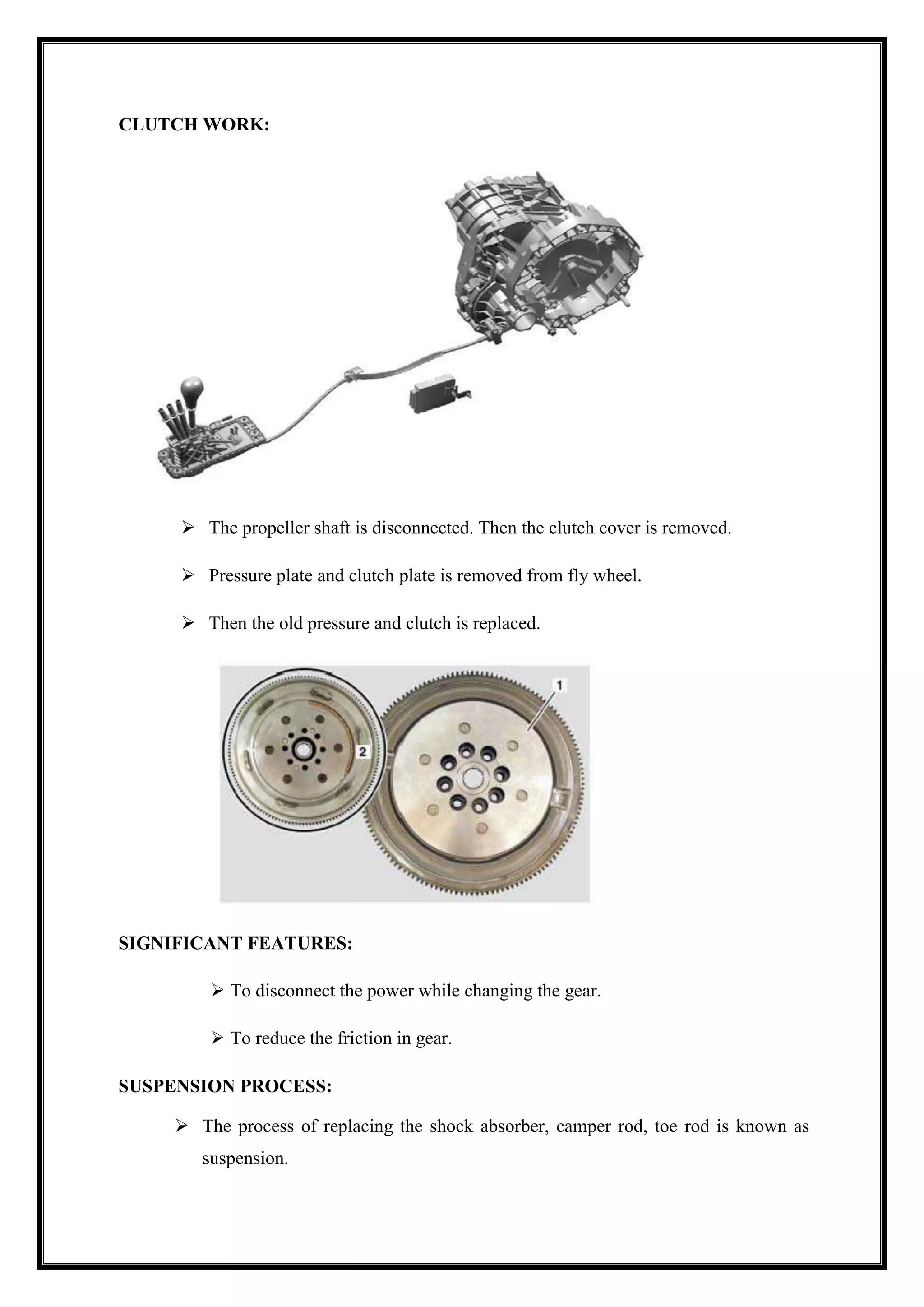 CLUTCH WORK:

 The propeller shaft is disconnected. Then the clutch cover is removed.
 Pressure plate and clutch plate is removed from fly wheel.
 Then the old pressure and clutch is replaced.

SIGNIFICANT FEATURES:
 To disconnect the power while changing the gear.
 To reduce the friction in gear.
SUSPENSION PROCESS:
 The process of replacing the shock absorber, camper rod, toe rod is known as
suspension.

 