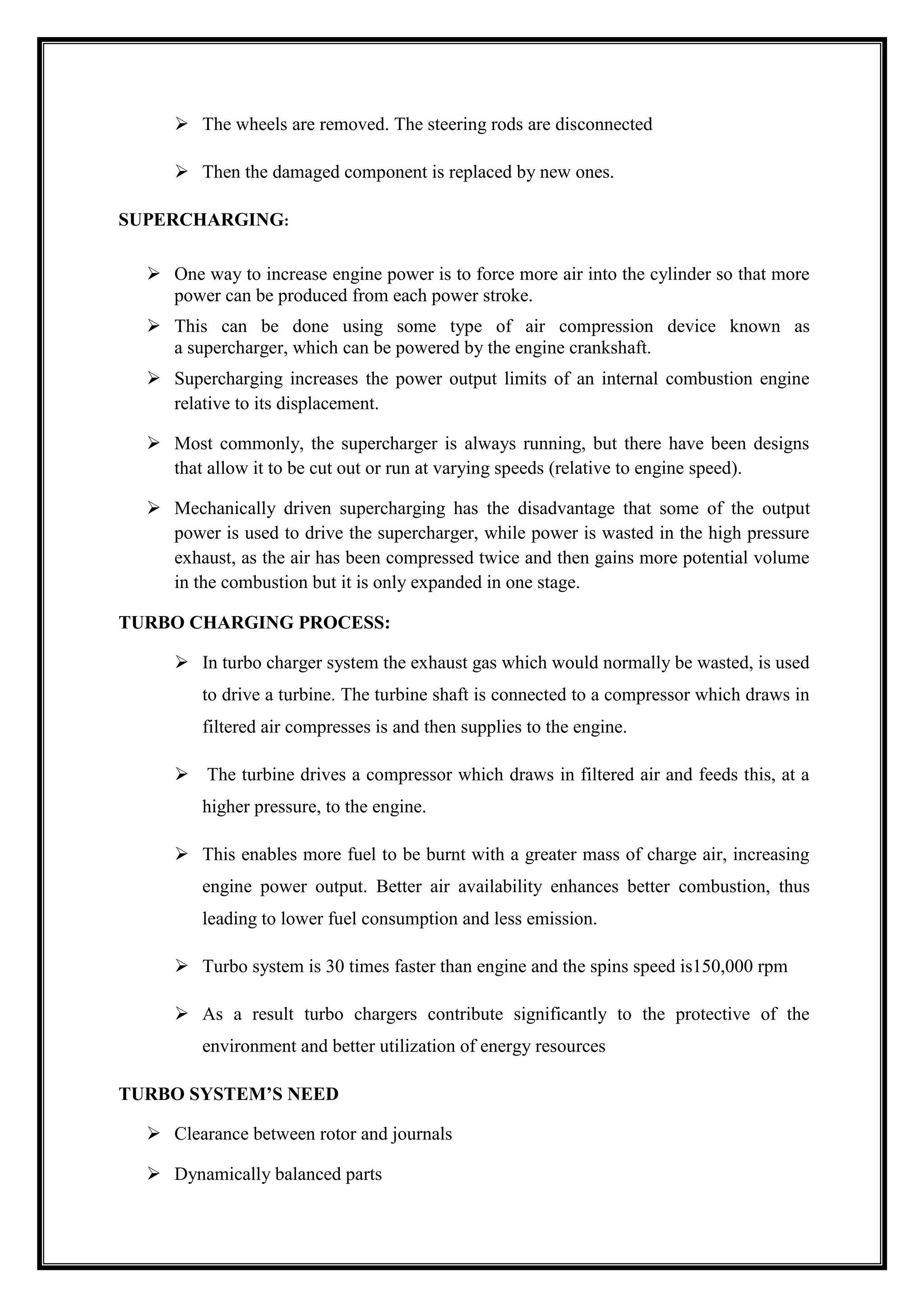  The wheels are removed. The steering rods are disconnected
 Then the damaged component is replaced by new ones.
SUPERCHARGING:
 One way to increase engine power is to force more air into the cylinder so that more
power can be produced from each power stroke.
 This can be done using some type of air compression device known as
a supercharger, which can be powered by the engine crankshaft.
 Supercharging increases the power output limits of an internal combustion engine
relative to its displacement.
 Most commonly, the supercharger is always running, but there have been designs
that allow it to be cut out or run at varying speeds (relative to engine speed).
 Mechanically driven supercharging has the disadvantage that some of the output
power is used to drive the supercharger, while power is wasted in the high pressure
exhaust, as the air has been compressed twice and then gains more potential volume
in the combustion but it is only expanded in one stage.
TURBO CHARGING PROCESS:
 In turbo charger system the exhaust gas which would normally be wasted, is used
to drive a turbine. The turbine shaft is connected to a compressor which draws in
filtered air compresses is and then supplies to the engine.
 The turbine drives a compressor which draws in filtered air and feeds this, at a
higher pressure, to the engine.
 This enables more fuel to be burnt with a greater mass of charge air, increasing
engine power output. Better air availability enhances better combustion, thus
leading to lower fuel consumption and less emission.
 Turbo system is 30 times faster than engine and the spins speed is150,000 rpm
 As a result turbo chargers contribute significantly to the protective of the
environment and better utilization of energy resources
TURBO SYSTEM’S NEED
 Clearance between rotor and journals
 Dynamically balanced parts

 