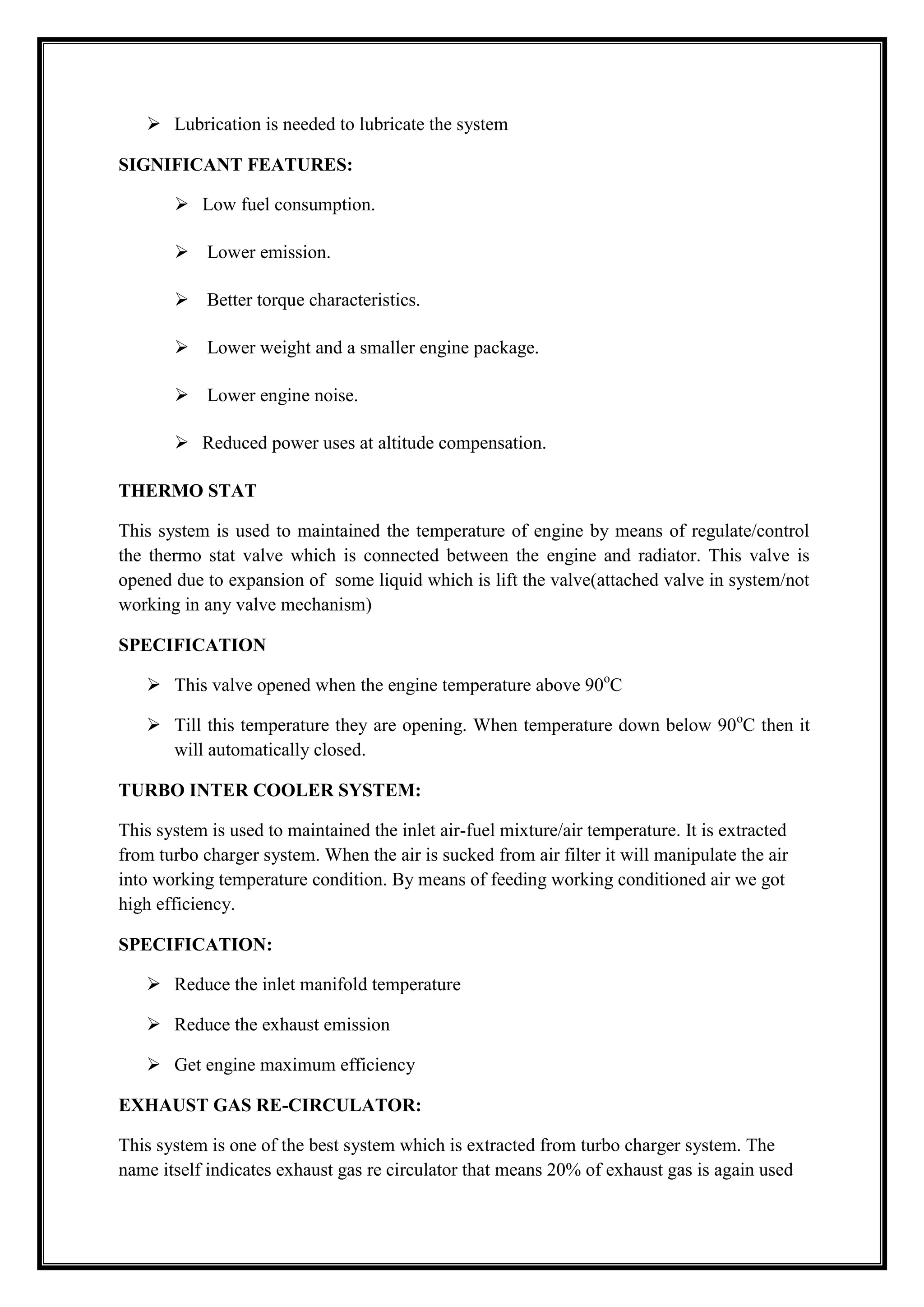  Lubrication is needed to lubricate the system
SIGNIFICANT FEATURES:
 Low fuel consumption.
 Lower emission.
 Better torque characteristics.
 Lower weight and a smaller engine package.
 Lower engine noise.
 Reduced power uses at altitude compensation.
THERMO STAT
This system is used to maintained the temperature of engine by means of regulate/control
the thermo stat valve which is connected between the engine and radiator. This valve is
opened due to expansion of some liquid which is lift the valve(attached valve in system/not
working in any valve mechanism)
SPECIFICATION
 This valve opened when the engine temperature above 90oC
 Till this temperature they are opening. When temperature down below 90oC then it
will automatically closed.
TURBO INTER COOLER SYSTEM:
This system is used to maintained the inlet air-fuel mixture/air temperature. It is extracted
from turbo charger system. When the air is sucked from air filter it will manipulate the air
into working temperature condition. By means of feeding working conditioned air we got
high efficiency.
SPECIFICATION:
 Reduce the inlet manifold temperature
 Reduce the exhaust emission
 Get engine maximum efficiency
EXHAUST GAS RE-CIRCULATOR:
This system is one of the best system which is extracted from turbo charger system. The
name itself indicates exhaust gas re circulator that means 20% of exhaust gas is again used

 