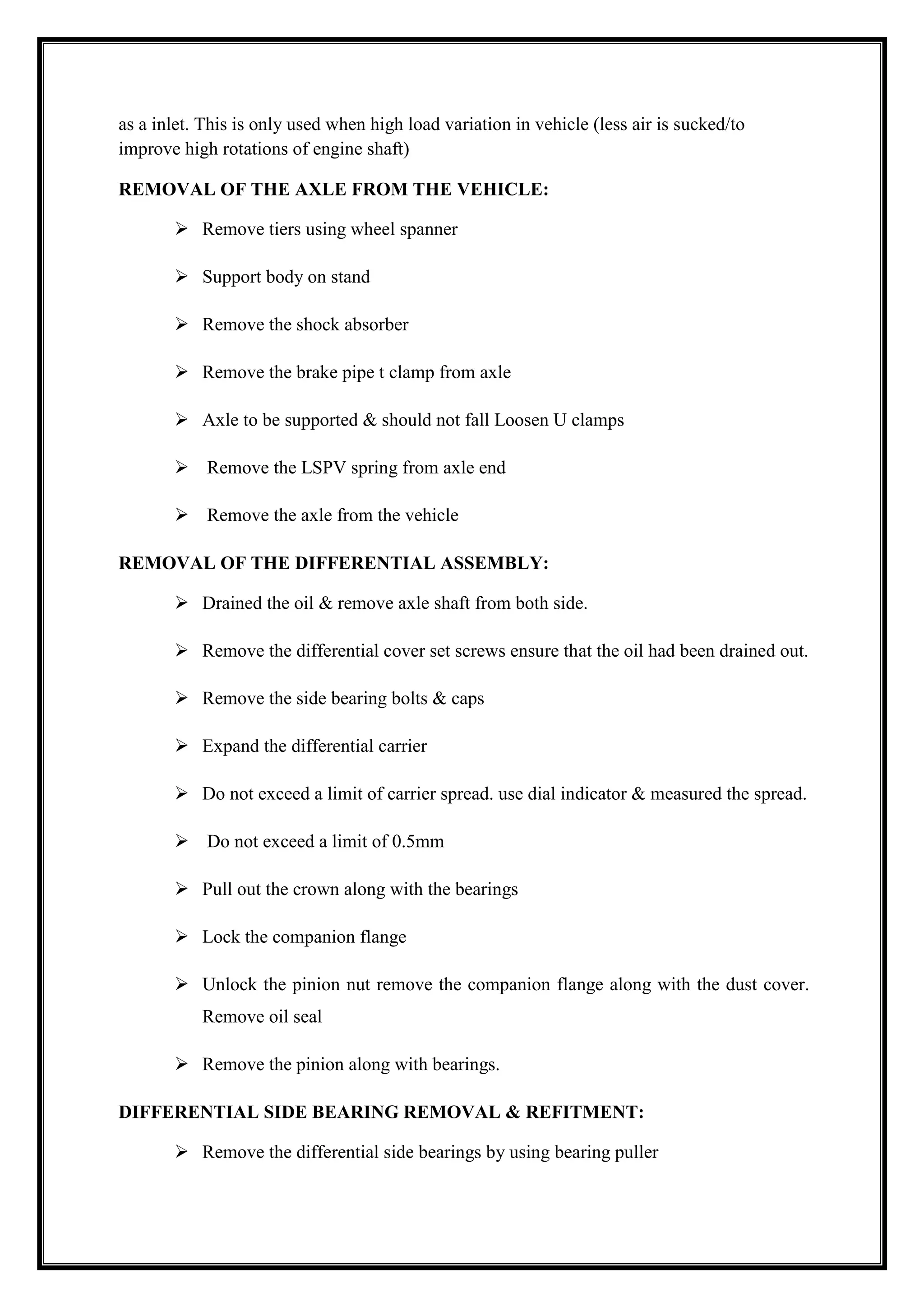 as a inlet. This is only used when high load variation in vehicle (less air is sucked/to
improve high rotations of engine shaft)
REMOVAL OF THE AXLE FROM THE VEHICLE:
 Remove tiers using wheel spanner
 Support body on stand
 Remove the shock absorber
 Remove the brake pipe t clamp from axle
 Axle to be supported & should not fall Loosen U clamps
 Remove the LSPV spring from axle end
 Remove the axle from the vehicle
REMOVAL OF THE DIFFERENTIAL ASSEMBLY:
 Drained the oil & remove axle shaft from both side.
 Remove the differential cover set screws ensure that the oil had been drained out.
 Remove the side bearing bolts & caps
 Expand the differential carrier
 Do not exceed a limit of carrier spread. use dial indicator & measured the spread.
 Do not exceed a limit of 0.5mm
 Pull out the crown along with the bearings
 Lock the companion flange
 Unlock the pinion nut remove the companion flange along with the dust cover.
Remove oil seal
 Remove the pinion along with bearings.
DIFFERENTIAL SIDE BEARING REMOVAL & REFITMENT:
 Remove the differential side bearings by using bearing puller

 
