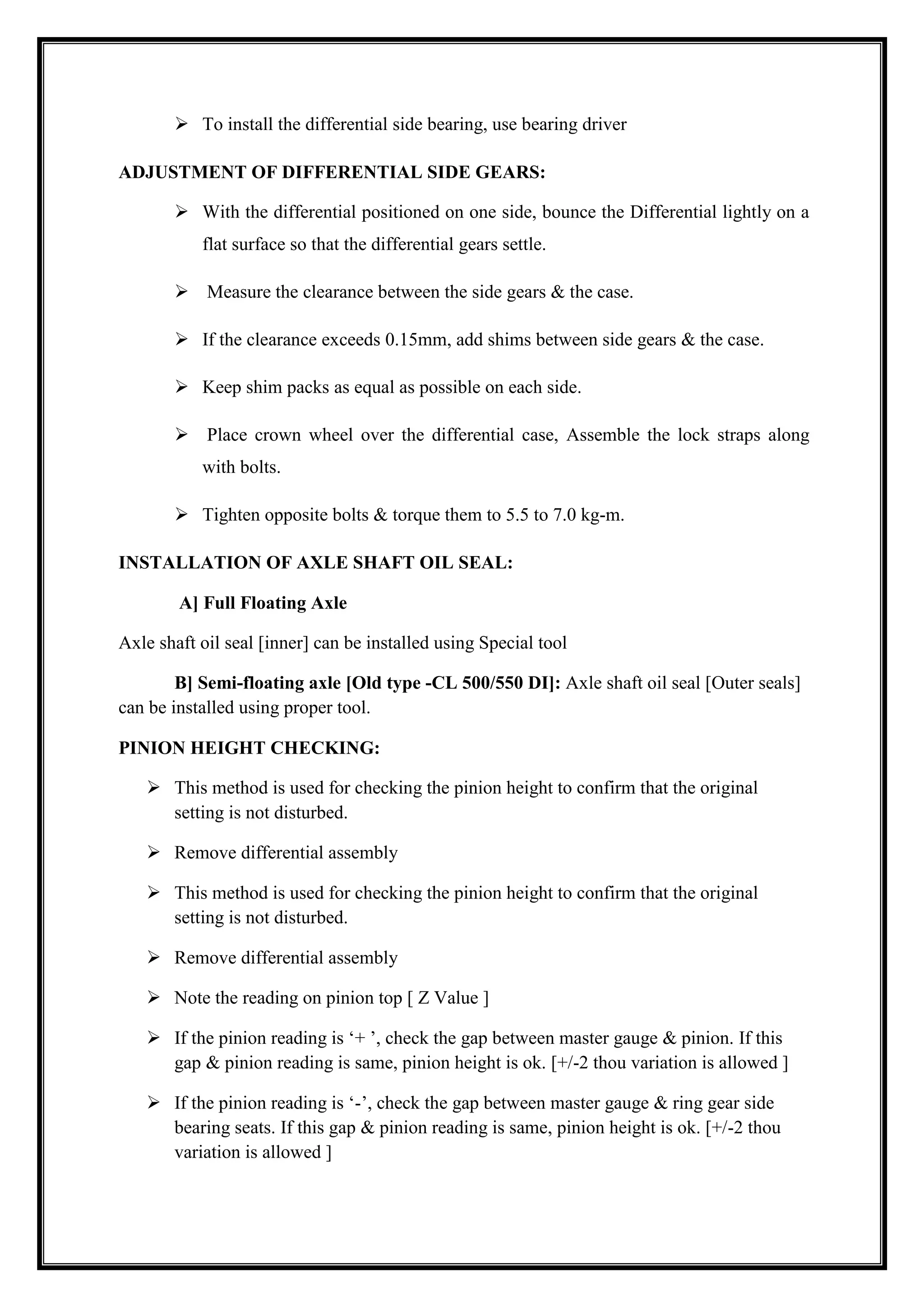 To install the differential side bearing, use bearing driver
ADJUSTMENT OF DIFFERENTIAL SIDE GEARS:
 With the differential positioned on one side, bounce the Differential lightly on a
flat surface so that the differential gears settle.
 Measure the clearance between the side gears & the case.
 If the clearance exceeds 0.15mm, add shims between side gears & the case.
 Keep shim packs as equal as possible on each side.
 Place crown wheel over the differential case, Assemble the lock straps along
with bolts.
 Tighten opposite bolts & torque them to 5.5 to 7.0 kg-m.
INSTALLATION OF AXLE SHAFT OIL SEAL:
A] Full Floating Axle
Axle shaft oil seal [inner] can be installed using Special tool
B] Semi-floating axle [Old type -CL 500/550 DI]: Axle shaft oil seal [Outer seals]
can be installed using proper tool.
PINION HEIGHT CHECKING:
 This method is used for checking the pinion height to confirm that the original
setting is not disturbed.
 Remove differential assembly
 This method is used for checking the pinion height to confirm that the original
setting is not disturbed.
 Remove differential assembly
 Note the reading on pinion top [ Z Value ]
 If the pinion reading is ‗+ ‘, check the gap between master gauge & pinion. If this
gap & pinion reading is same, pinion height is ok. [+/-2 thou variation is allowed ]
 If the pinion reading is ‗-‘, check the gap between master gauge & ring gear side
bearing seats. If this gap & pinion reading is same, pinion height is ok. [+/-2 thou
variation is allowed ]

 