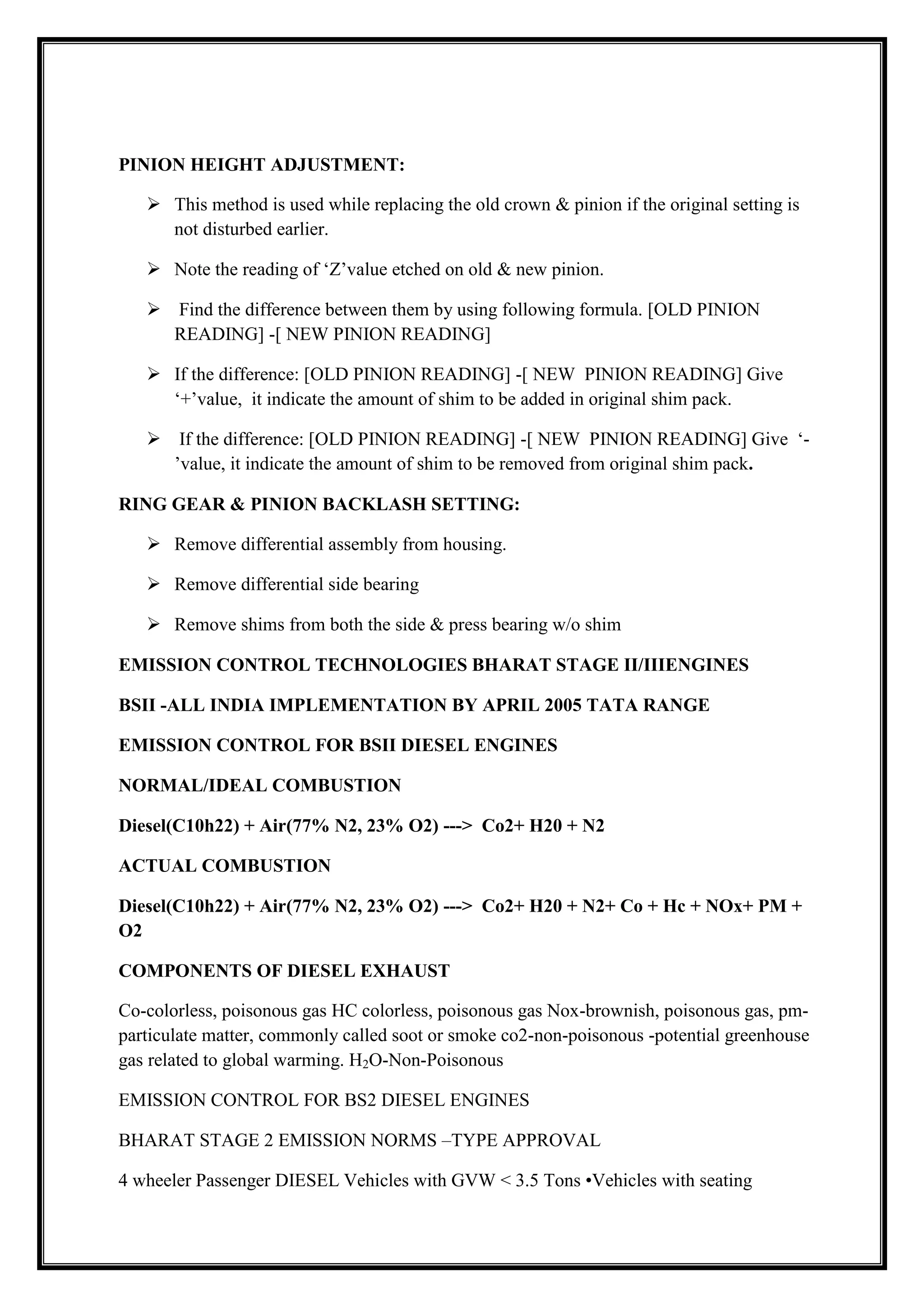 PINION HEIGHT ADJUSTMENT:
 This method is used while replacing the old crown & pinion if the original setting is
not disturbed earlier.
 Note the reading of ‗Z‘value etched on old & new pinion.
 Find the difference between them by using following formula. [OLD PINION
READING] -[ NEW PINION READING]
 If the difference: [OLD PINION READING] -[ NEW PINION READING] Give
‗+‘value, it indicate the amount of shim to be added in original shim pack.
 If the difference: [OLD PINION READING] -[ NEW PINION READING] Give ‗‘value, it indicate the amount of shim to be removed from original shim pack.
RING GEAR & PINION BACKLASH SETTING:
 Remove differential assembly from housing.
 Remove differential side bearing
 Remove shims from both the side & press bearing w/o shim
EMISSION CONTROL TECHNOLOGIES BHARAT STAGE II/IIIENGINES
BSII -ALL INDIA IMPLEMENTATION BY APRIL 2005 TATA RANGE
EMISSION CONTROL FOR BSII DIESEL ENGINES
NORMAL/IDEAL COMBUSTION
Diesel(C10h22) + Air(77% N2, 23% O2) ---> Co2+ H20 + N2
ACTUAL COMBUSTION
Diesel(C10h22) + Air(77% N2, 23% O2) ---> Co2+ H20 + N2+ Co + Hc + NOx+ PM +
O2
COMPONENTS OF DIESEL EXHAUST
Co-colorless, poisonous gas HC colorless, poisonous gas Nox-brownish, poisonous gas, pmparticulate matter, commonly called soot or smoke co2-non-poisonous -potential greenhouse
gas related to global warming. H2O-Non-Poisonous
EMISSION CONTROL FOR BS2 DIESEL ENGINES
BHARAT STAGE 2 EMISSION NORMS –TYPE APPROVAL
4 wheeler Passenger DIESEL Vehicles with GVW < 3.5 Tons •Vehicles with seating

 