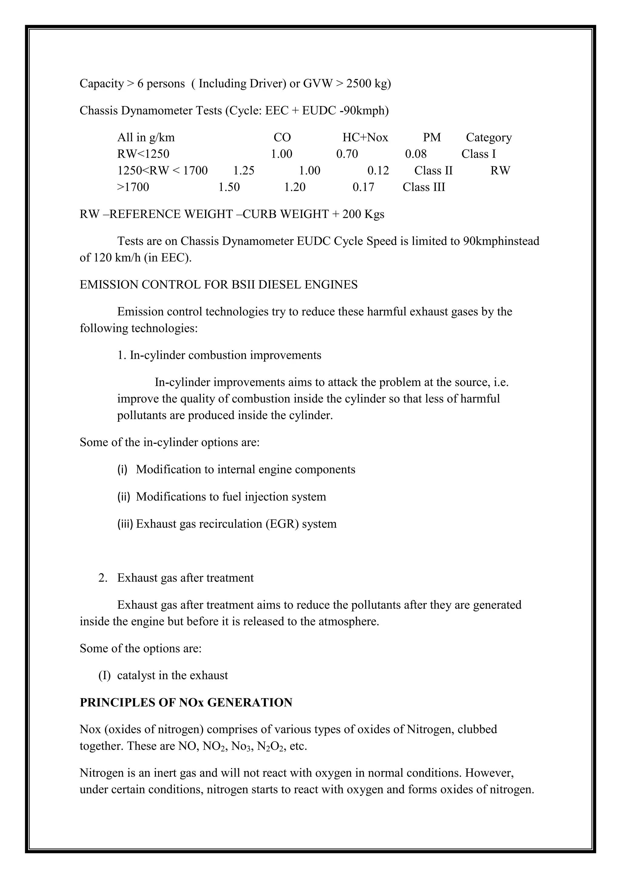Capacity > 6 persons ( Including Driver) or GVW > 2500 kg)
Chassis Dynamometer Tests (Cycle: EEC + EUDC -90kmph)
All in g/km
RW<1250
1250<RW < 1700
1.25
>1700
1.50

CO
1.00
1.00
1.20

HC+Nox
0.70
0.12
0.17

PM
Category
0.08
Class I
Class II
RW
Class III

RW –REFERENCE WEIGHT –CURB WEIGHT + 200 Kgs
Tests are on Chassis Dynamometer EUDC Cycle Speed is limited to 90kmphinstead
of 120 km/h (in EEC).
EMISSION CONTROL FOR BSII DIESEL ENGINES
Emission control technologies try to reduce these harmful exhaust gases by the
following technologies:
1. In-cylinder combustion improvements
In-cylinder improvements aims to attack the problem at the source, i.e.
improve the quality of combustion inside the cylinder so that less of harmful
pollutants are produced inside the cylinder.
Some of the in-cylinder options are:
(i) Modification to internal engine components
(ii) Modifications to fuel injection system
(iii) Exhaust gas recirculation (EGR) system

2. Exhaust gas after treatment
Exhaust gas after treatment aims to reduce the pollutants after they are generated
inside the engine but before it is released to the atmosphere.
Some of the options are:
(I) catalyst in the exhaust
PRINCIPLES OF NOx GENERATION
Nox (oxides of nitrogen) comprises of various types of oxides of Nitrogen, clubbed
together. These are NO, NO2, No3, N2O2, etc.
Nitrogen is an inert gas and will not react with oxygen in normal conditions. However,
under certain conditions, nitrogen starts to react with oxygen and forms oxides of nitrogen.

 