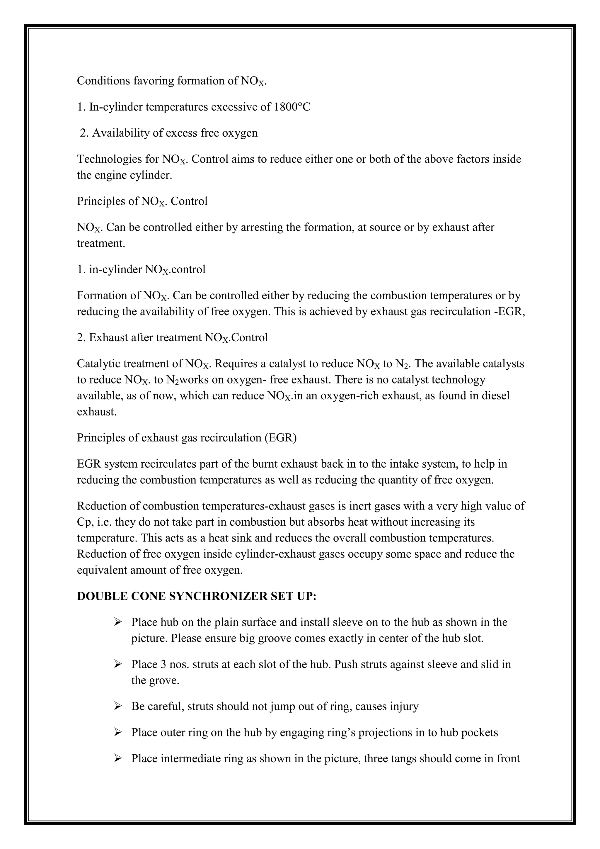 Conditions favoring formation of NOX.
1. In-cylinder temperatures excessive of 1800°C
2. Availability of excess free oxygen
Technologies for NOX. Control aims to reduce either one or both of the above factors inside
the engine cylinder.
Principles of NOX. Control
NOX. Can be controlled either by arresting the formation, at source or by exhaust after
treatment.
1. in-cylinder NOX.control
Formation of NOX. Can be controlled either by reducing the combustion temperatures or by
reducing the availability of free oxygen. This is achieved by exhaust gas recirculation -EGR,
2. Exhaust after treatment NOX.Control
Catalytic treatment of NOX. Requires a catalyst to reduce NOX to N2. The available catalysts
to reduce NOX. to N2works on oxygen- free exhaust. There is no catalyst technology
available, as of now, which can reduce NOX.in an oxygen-rich exhaust, as found in diesel
exhaust.
Principles of exhaust gas recirculation (EGR)
EGR system recirculates part of the burnt exhaust back in to the intake system, to help in
reducing the combustion temperatures as well as reducing the quantity of free oxygen.
Reduction of combustion temperatures-exhaust gases is inert gases with a very high value of
Cp, i.e. they do not take part in combustion but absorbs heat without increasing its
temperature. This acts as a heat sink and reduces the overall combustion temperatures.
Reduction of free oxygen inside cylinder-exhaust gases occupy some space and reduce the
equivalent amount of free oxygen.
DOUBLE CONE SYNCHRONIZER SET UP:
 Place hub on the plain surface and install sleeve on to the hub as shown in the
picture. Please ensure big groove comes exactly in center of the hub slot.
 Place 3 nos. struts at each slot of the hub. Push struts against sleeve and slid in
the grove.
 Be careful, struts should not jump out of ring, causes injury
 Place outer ring on the hub by engaging ring‘s projections in to hub pockets
 Place intermediate ring as shown in the picture, three tangs should come in front

 