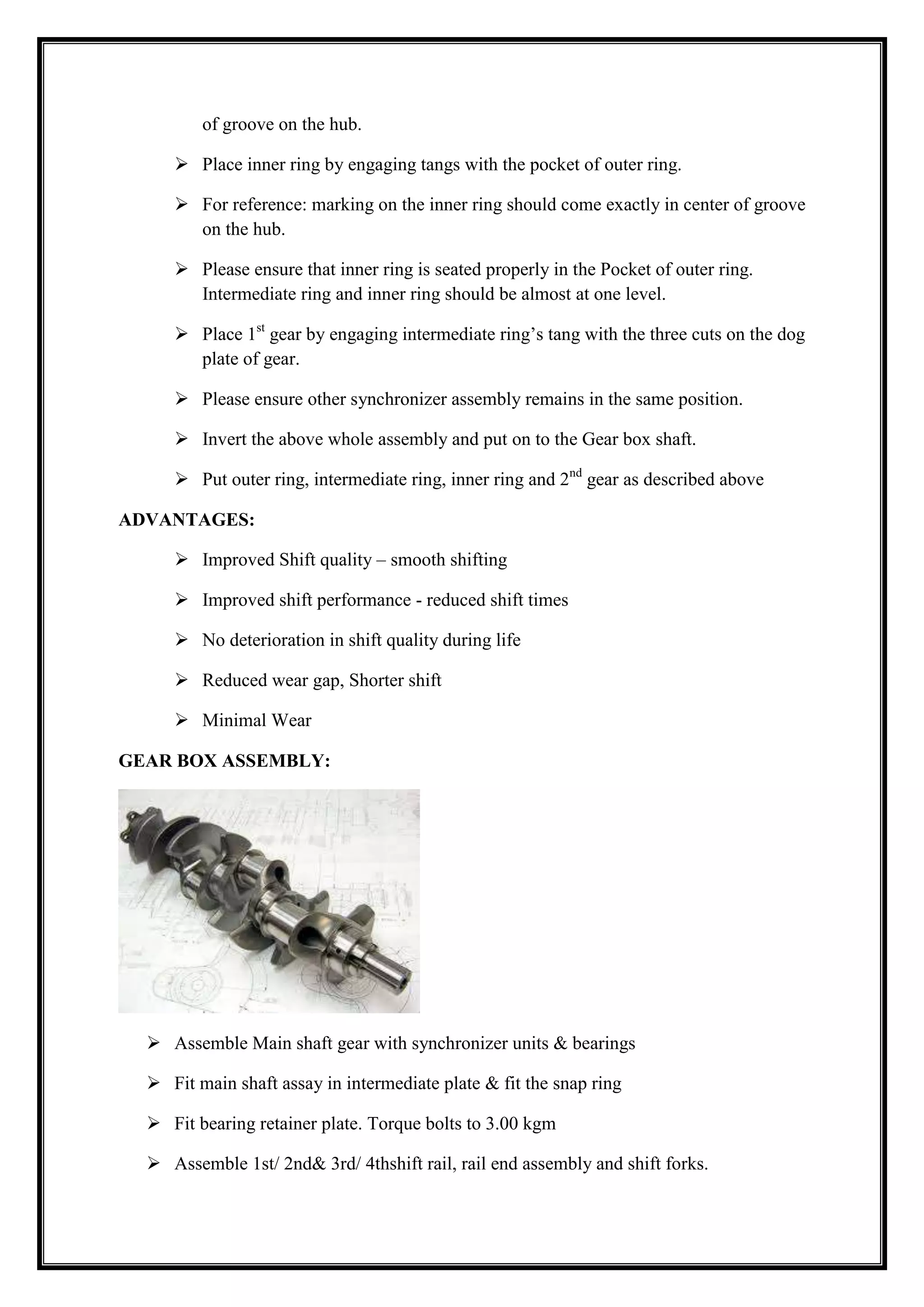 of groove on the hub.
 Place inner ring by engaging tangs with the pocket of outer ring.
 For reference: marking on the inner ring should come exactly in center of groove
on the hub.
 Please ensure that inner ring is seated properly in the Pocket of outer ring.
Intermediate ring and inner ring should be almost at one level.
 Place 1st gear by engaging intermediate ring‘s tang with the three cuts on the dog
plate of gear.
 Please ensure other synchronizer assembly remains in the same position.
 Invert the above whole assembly and put on to the Gear box shaft.
 Put outer ring, intermediate ring, inner ring and 2nd gear as described above
ADVANTAGES:
 Improved Shift quality – smooth shifting
 Improved shift performance - reduced shift times
 No deterioration in shift quality during life
 Reduced wear gap, Shorter shift
 Minimal Wear
GEAR BOX ASSEMBLY:

 Assemble Main shaft gear with synchronizer units & bearings
 Fit main shaft assay in intermediate plate & fit the snap ring
 Fit bearing retainer plate. Torque bolts to 3.00 kgm
 Assemble 1st/ 2nd& 3rd/ 4thshift rail, rail end assembly and shift forks.

 