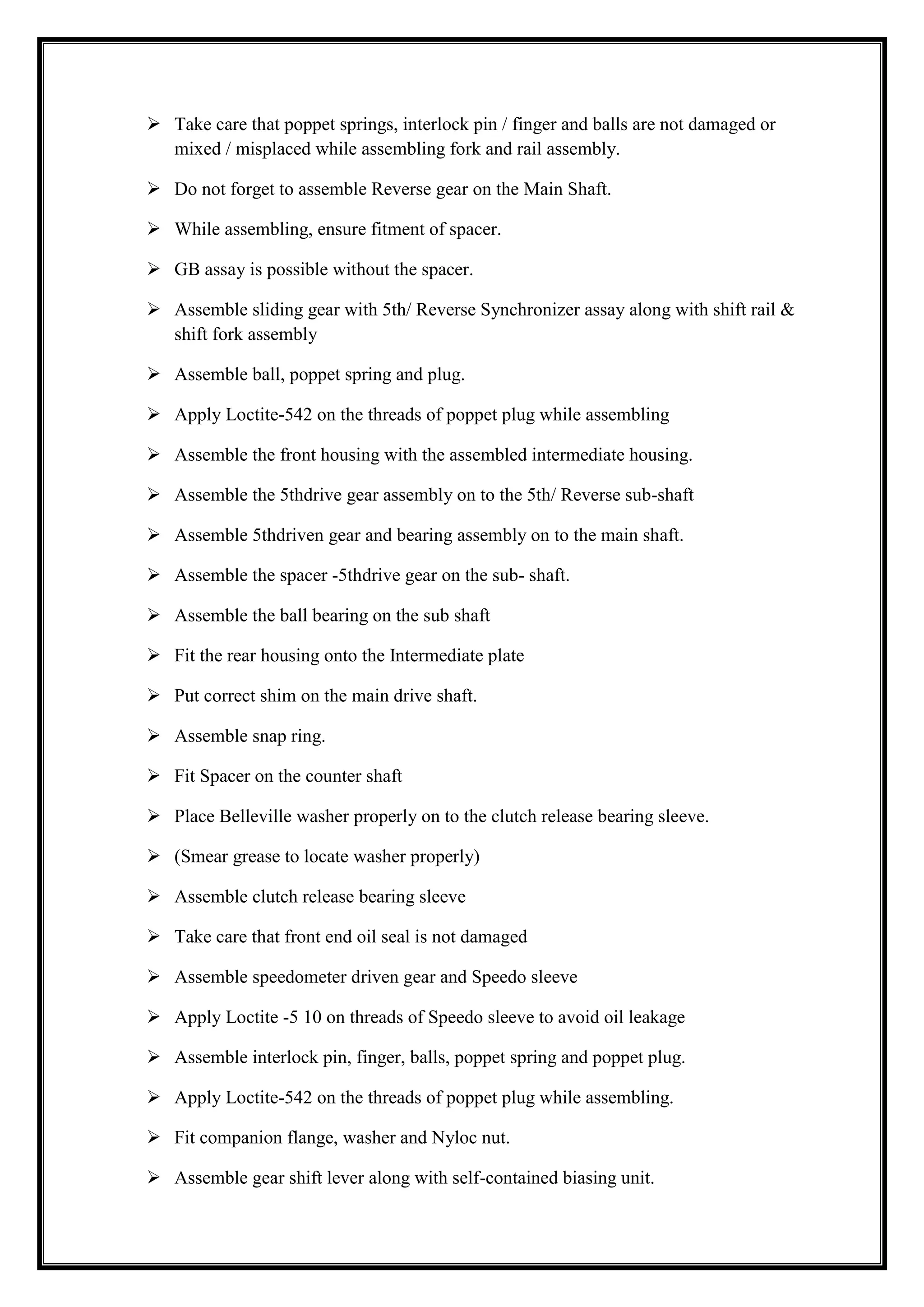  Take care that poppet springs, interlock pin / finger and balls are not damaged or
mixed / misplaced while assembling fork and rail assembly.
 Do not forget to assemble Reverse gear on the Main Shaft.
 While assembling, ensure fitment of spacer.
 GB assay is possible without the spacer.
 Assemble sliding gear with 5th/ Reverse Synchronizer assay along with shift rail &
shift fork assembly
 Assemble ball, poppet spring and plug.
 Apply Loctite-542 on the threads of poppet plug while assembling
 Assemble the front housing with the assembled intermediate housing.
 Assemble the 5thdrive gear assembly on to the 5th/ Reverse sub-shaft
 Assemble 5thdriven gear and bearing assembly on to the main shaft.
 Assemble the spacer -5thdrive gear on the sub- shaft.
 Assemble the ball bearing on the sub shaft
 Fit the rear housing onto the Intermediate plate
 Put correct shim on the main drive shaft.
 Assemble snap ring.
 Fit Spacer on the counter shaft
 Place Belleville washer properly on to the clutch release bearing sleeve.
 (Smear grease to locate washer properly)
 Assemble clutch release bearing sleeve
 Take care that front end oil seal is not damaged
 Assemble speedometer driven gear and Speedo sleeve
 Apply Loctite -5 10 on threads of Speedo sleeve to avoid oil leakage
 Assemble interlock pin, finger, balls, poppet spring and poppet plug.
 Apply Loctite-542 on the threads of poppet plug while assembling.
 Fit companion flange, washer and Nyloc nut.
 Assemble gear shift lever along with self-contained biasing unit.

 