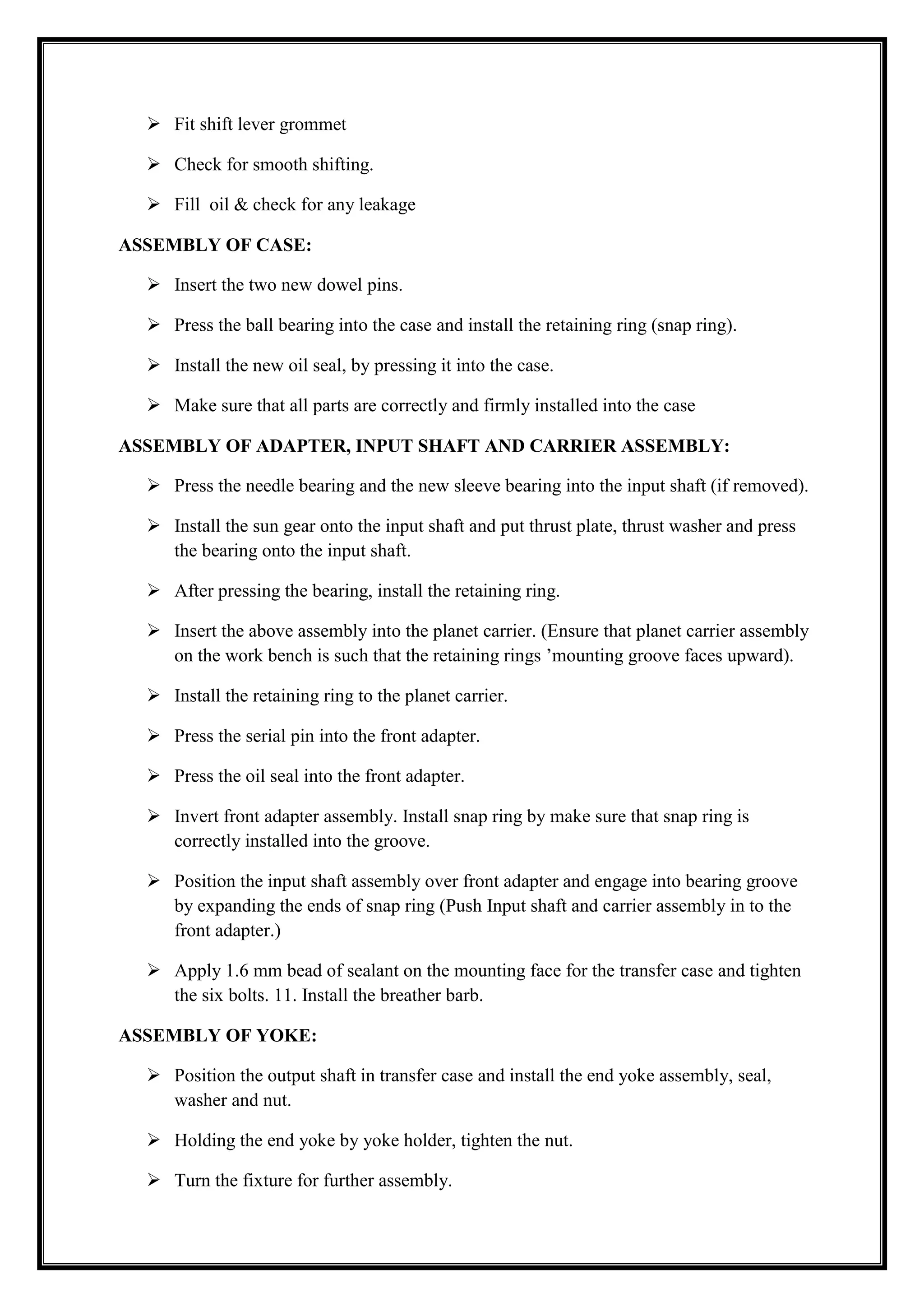  Fit shift lever grommet
 Check for smooth shifting.
 Fill oil & check for any leakage
ASSEMBLY OF CASE:
 Insert the two new dowel pins.
 Press the ball bearing into the case and install the retaining ring (snap ring).
 Install the new oil seal, by pressing it into the case.
 Make sure that all parts are correctly and firmly installed into the case
ASSEMBLY OF ADAPTER, INPUT SHAFT AND CARRIER ASSEMBLY:
 Press the needle bearing and the new sleeve bearing into the input shaft (if removed).
 Install the sun gear onto the input shaft and put thrust plate, thrust washer and press
the bearing onto the input shaft.
 After pressing the bearing, install the retaining ring.
 Insert the above assembly into the planet carrier. (Ensure that planet carrier assembly
on the work bench is such that the retaining rings ‘mounting groove faces upward).
 Install the retaining ring to the planet carrier.
 Press the serial pin into the front adapter.
 Press the oil seal into the front adapter.
 Invert front adapter assembly. Install snap ring by make sure that snap ring is
correctly installed into the groove.
 Position the input shaft assembly over front adapter and engage into bearing groove
by expanding the ends of snap ring (Push Input shaft and carrier assembly in to the
front adapter.)
 Apply 1.6 mm bead of sealant on the mounting face for the transfer case and tighten
the six bolts. 11. Install the breather barb.
ASSEMBLY OF YOKE:
 Position the output shaft in transfer case and install the end yoke assembly, seal,
washer and nut.
 Holding the end yoke by yoke holder, tighten the nut.
 Turn the fixture for further assembly.

 