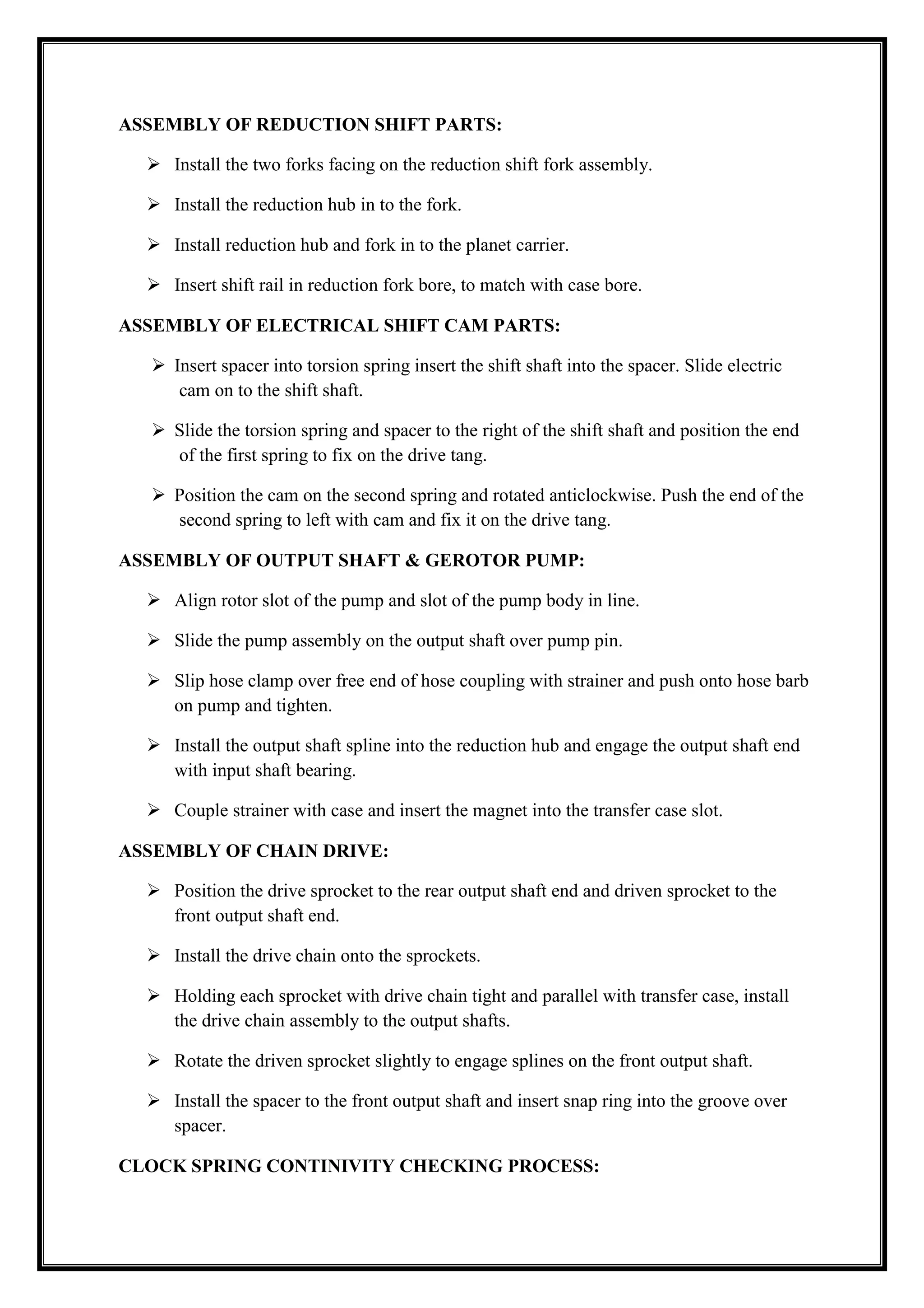 ASSEMBLY OF REDUCTION SHIFT PARTS:
 Install the two forks facing on the reduction shift fork assembly.
 Install the reduction hub in to the fork.
 Install reduction hub and fork in to the planet carrier.
 Insert shift rail in reduction fork bore, to match with case bore.
ASSEMBLY OF ELECTRICAL SHIFT CAM PARTS:
 Insert spacer into torsion spring insert the shift shaft into the spacer. Slide electric
cam on to the shift shaft.
 Slide the torsion spring and spacer to the right of the shift shaft and position the end
of the first spring to fix on the drive tang.
 Position the cam on the second spring and rotated anticlockwise. Push the end of the
second spring to left with cam and fix it on the drive tang.
ASSEMBLY OF OUTPUT SHAFT & GEROTOR PUMP:
 Align rotor slot of the pump and slot of the pump body in line.
 Slide the pump assembly on the output shaft over pump pin.
 Slip hose clamp over free end of hose coupling with strainer and push onto hose barb
on pump and tighten.
 Install the output shaft spline into the reduction hub and engage the output shaft end
with input shaft bearing.
 Couple strainer with case and insert the magnet into the transfer case slot.
ASSEMBLY OF CHAIN DRIVE:
 Position the drive sprocket to the rear output shaft end and driven sprocket to the
front output shaft end.
 Install the drive chain onto the sprockets.
 Holding each sprocket with drive chain tight and parallel with transfer case, install
the drive chain assembly to the output shafts.
 Rotate the driven sprocket slightly to engage splines on the front output shaft.
 Install the spacer to the front output shaft and insert snap ring into the groove over
spacer.
CLOCK SPRING CONTINIVITY CHECKING PROCESS:

 