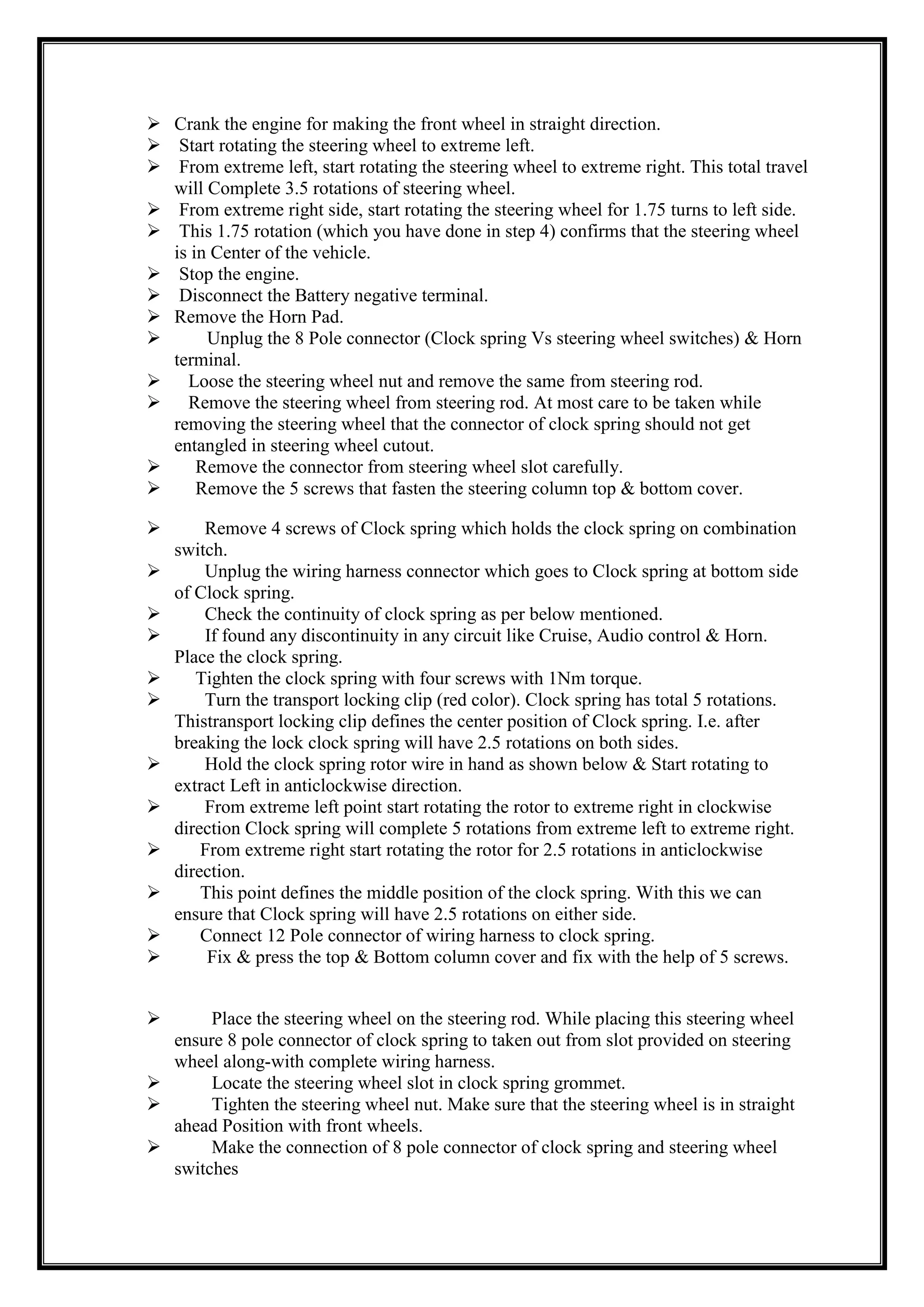  Crank the engine for making the front wheel in straight direction.
 Start rotating the steering wheel to extreme left.
 From extreme left, start rotating the steering wheel to extreme right. This total travel
will Complete 3.5 rotations of steering wheel.
 From extreme right side, start rotating the steering wheel for 1.75 turns to left side.
 This 1.75 rotation (which you have done in step 4) confirms that the steering wheel
is in Center of the vehicle.
 Stop the engine.
 Disconnect the Battery negative terminal.
 Remove the Horn Pad.

Unplug the 8 Pole connector (Clock spring Vs steering wheel switches) & Horn
terminal.
 Loose the steering wheel nut and remove the same from steering rod.
 Remove the steering wheel from steering rod. At most care to be taken while
removing the steering wheel that the connector of clock spring should not get
entangled in steering wheel cutout.

Remove the connector from steering wheel slot carefully.

Remove the 5 screws that fasten the steering column top & bottom cover.














Remove 4 screws of Clock spring which holds the clock spring on combination
switch.
Unplug the wiring harness connector which goes to Clock spring at bottom side
of Clock spring.
Check the continuity of clock spring as per below mentioned.
If found any discontinuity in any circuit like Cruise, Audio control & Horn.
Place the clock spring.
Tighten the clock spring with four screws with 1Nm torque.
Turn the transport locking clip (red color). Clock spring has total 5 rotations.
Thistransport locking clip defines the center position of Clock spring. I.e. after
breaking the lock clock spring will have 2.5 rotations on both sides.
Hold the clock spring rotor wire in hand as shown below & Start rotating to
extract Left in anticlockwise direction.
From extreme left point start rotating the rotor to extreme right in clockwise
direction Clock spring will complete 5 rotations from extreme left to extreme right.
From extreme right start rotating the rotor for 2.5 rotations in anticlockwise
direction.
This point defines the middle position of the clock spring. With this we can
ensure that Clock spring will have 2.5 rotations on either side.
Connect 12 Pole connector of wiring harness to clock spring.
Fix & press the top & Bottom column cover and fix with the help of 5 screws.

Place the steering wheel on the steering rod. While placing this steering wheel
ensure 8 pole connector of clock spring to taken out from slot provided on steering
wheel along-with complete wiring harness.

Locate the steering wheel slot in clock spring grommet.

Tighten the steering wheel nut. Make sure that the steering wheel is in straight
ahead Position with front wheels.

Make the connection of 8 pole connector of clock spring and steering wheel
switches

 