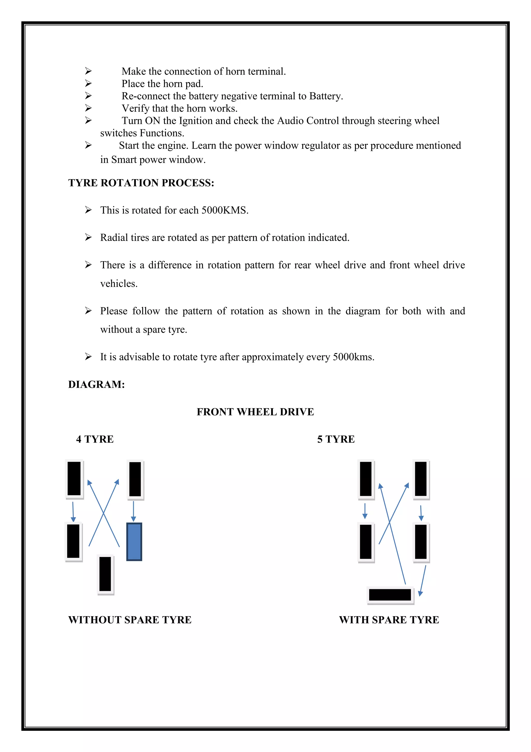 





Make the connection of horn terminal.
Place the horn pad.
Re-connect the battery negative terminal to Battery.
Verify that the horn works.
Turn ON the Ignition and check the Audio Control through steering wheel
switches Functions.

Start the engine. Learn the power window regulator as per procedure mentioned
in Smart power window.
TYRE ROTATION PROCESS:
 This is rotated for each 5000KMS.
 Radial tires are rotated as per pattern of rotation indicated.
 There is a difference in rotation pattern for rear wheel drive and front wheel drive
vehicles.
 Please follow the pattern of rotation as shown in the diagram for both with and
without a spare tyre.
 It is advisable to rotate tyre after approximately every 5000kms.
DIAGRAM:
FRONT WHEEL DRIVE
4 TYRE

WITHOUT SPARE TYRE

5 TYRE

WITH SPARE TYRE

 