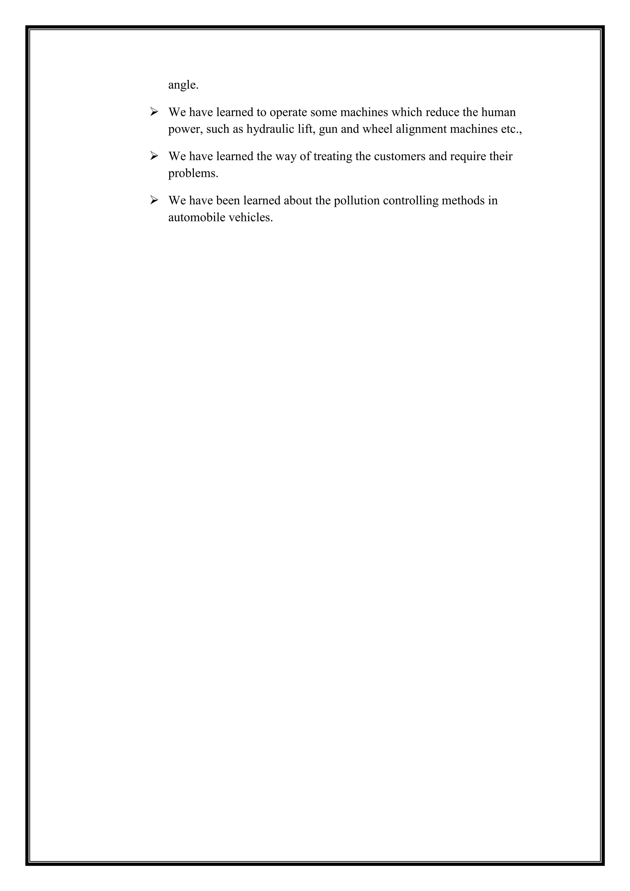 angle.
 We have learned to operate some machines which reduce the human
power, such as hydraulic lift, gun and wheel alignment machines etc.,
 We have learned the way of treating the customers and require their
problems.
 We have been learned about the pollution controlling methods in
automobile vehicles.

 