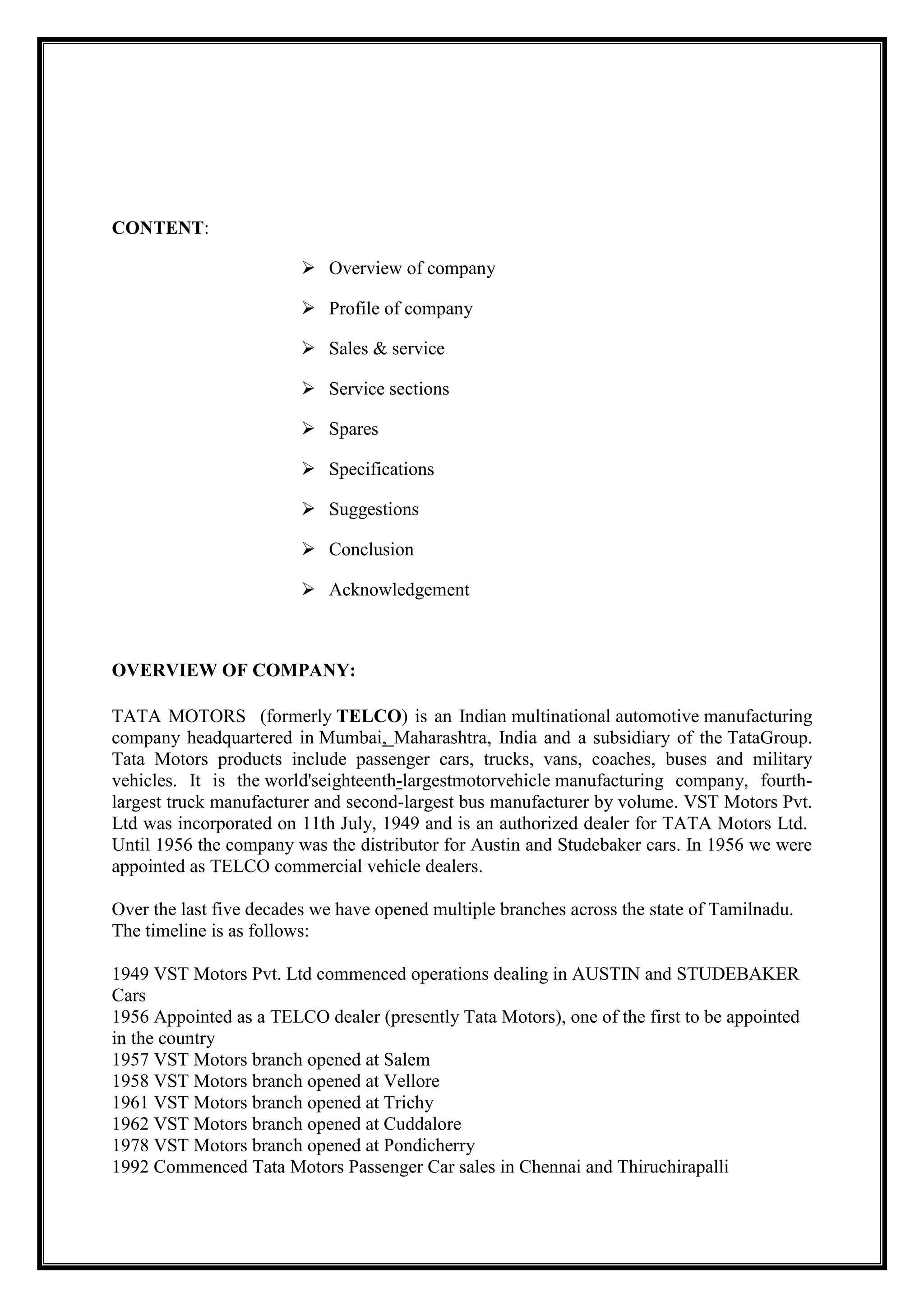 CONTENT:
 Overview of company
 Profile of company
 Sales & service
 Service sections
 Spares
 Specifications
 Suggestions
 Conclusion
 Acknowledgement

OVERVIEW OF COMPANY:
TATA MOTORS (formerly TELCO) is an Indian multinational automotive manufacturing
company headquartered in Mumbai, Maharashtra, India and a subsidiary of the TataGroup.
Tata Motors products include passenger cars, trucks, vans, coaches, buses and military
vehicles. It is the world'seighteenth-largestmotorvehicle manufacturing company, fourthlargest truck manufacturer and second-largest bus manufacturer by volume. VST Motors Pvt.
Ltd was incorporated on 11th July, 1949 and is an authorized dealer for TATA Motors Ltd.
Until 1956 the company was the distributor for Austin and Studebaker cars. In 1956 we were
appointed as TELCO commercial vehicle dealers.
Over the last five decades we have opened multiple branches across the state of Tamilnadu.
The timeline is as follows:
1949 VST Motors Pvt. Ltd commenced operations dealing in AUSTIN and STUDEBAKER
Cars
1956 Appointed as a TELCO dealer (presently Tata Motors), one of the first to be appointed
in the country
1957 VST Motors branch opened at Salem
1958 VST Motors branch opened at Vellore
1961 VST Motors branch opened at Trichy
1962 VST Motors branch opened at Cuddalore
1978 VST Motors branch opened at Pondicherry
1992 Commenced Tata Motors Passenger Car sales in Chennai and Thiruchirapalli

 