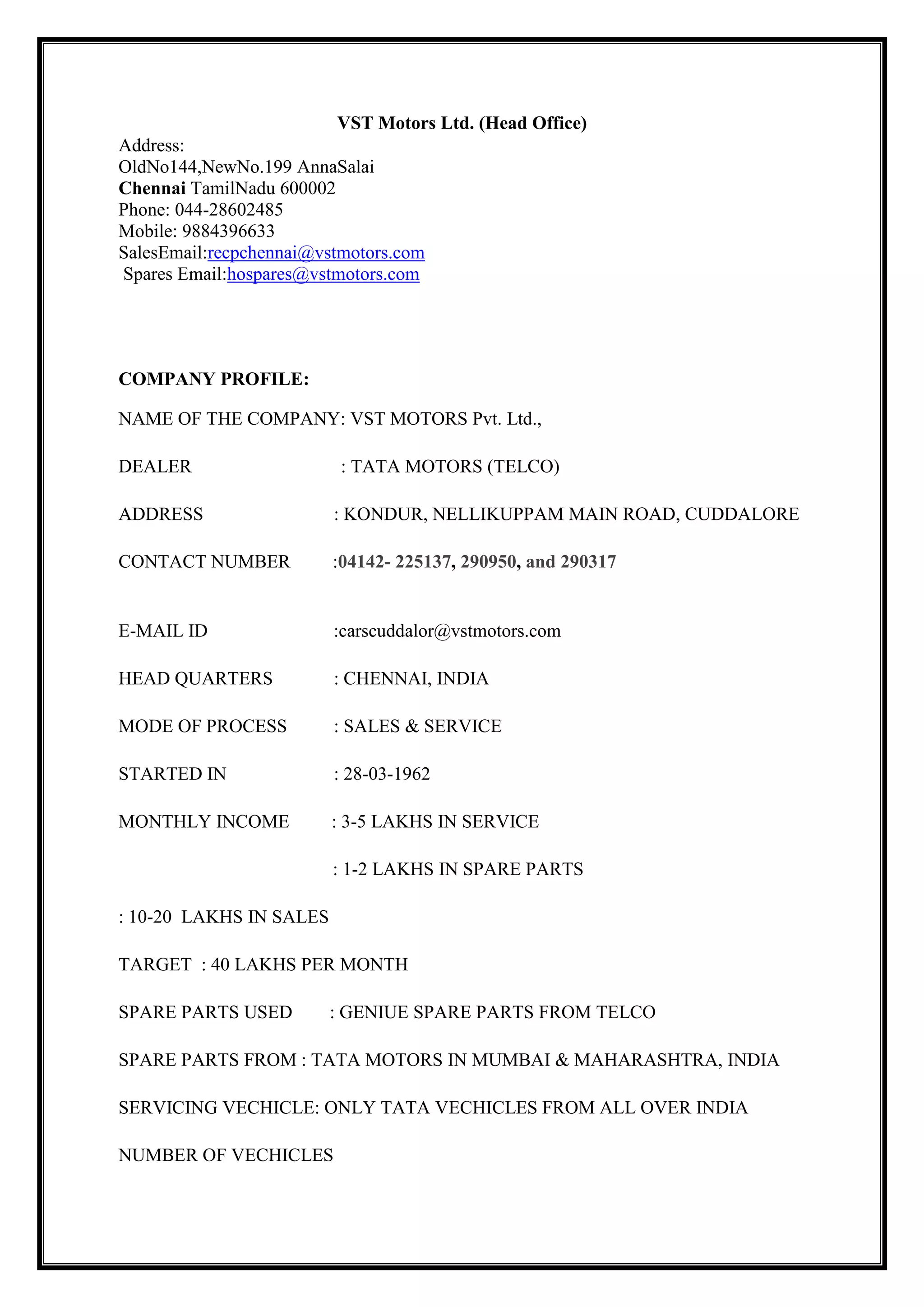 VST Motors Ltd. (Head Office)
Address:
OldNo144,NewNo.199 AnnaSalai
Chennai TamilNadu 600002
Phone: 044-28602485
Mobile: 9884396633
SalesEmail:recpchennai@vstmotors.com
Spares Email:hospares@vstmotors.com

COMPANY PROFILE:
NAME OF THE COMPANY: VST MOTORS Pvt. Ltd.,
DEALER

: TATA MOTORS (TELCO)

ADDRESS

: KONDUR, NELLIKUPPAM MAIN ROAD, CUDDALORE

CONTACT NUMBER

:04142- 225137, 290950, and 290317

E-MAIL ID

:carscuddalor@vstmotors.com

HEAD QUARTERS

: CHENNAI, INDIA

MODE OF PROCESS

: SALES & SERVICE

STARTED IN

: 28-03-1962

MONTHLY INCOME

: 3-5 LAKHS IN SERVICE
: 1-2 LAKHS IN SPARE PARTS

: 10-20 LAKHS IN SALES
TARGET : 40 LAKHS PER MONTH
SPARE PARTS USED

: GENIUE SPARE PARTS FROM TELCO

SPARE PARTS FROM : TATA MOTORS IN MUMBAI & MAHARASHTRA, INDIA
SERVICING VECHICLE: ONLY TATA VECHICLES FROM ALL OVER INDIA
NUMBER OF VECHICLES

 