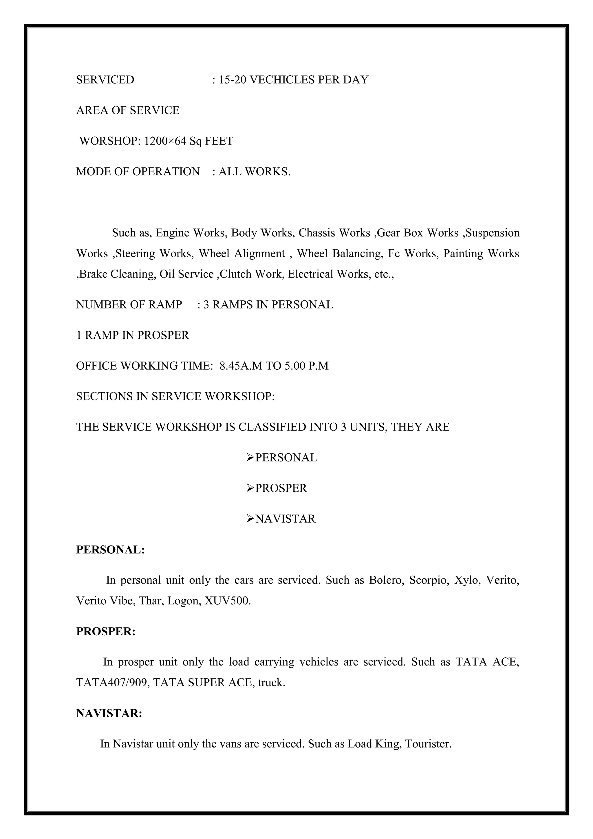 SERVICED

: 15-20 VECHICLES PER DAY

AREA OF SERVICE
WORSHOP: 1200×64 Sq FEET
MODE OF OPERATION

: ALL WORKS.

Such as, Engine Works, Body Works, Chassis Works ,Gear Box Works ,Suspension
Works ,Steering Works, Wheel Alignment , Wheel Balancing, Fc Works, Painting Works
,Brake Cleaning, Oil Service ,Clutch Work, Electrical Works, etc.,
NUMBER OF RAMP

: 3 RAMPS IN PERSONAL

1 RAMP IN PROSPER
OFFICE WORKING TIME: 8.45A.M TO 5.00 P.M
SECTIONS IN SERVICE WORKSHOP:
THE SERVICE WORKSHOP IS CLASSIFIED INTO 3 UNITS, THEY ARE
PERSONAL
PROSPER
NAVISTAR
PERSONAL:
In personal unit only the cars are serviced. Such as Bolero, Scorpio, Xylo, Verito,
Verito Vibe, Thar, Logon, XUV500.
PROSPER:
In prosper unit only the load carrying vehicles are serviced. Such as TATA ACE,
TATA407/909, TATA SUPER ACE, truck.
NAVISTAR:
In Navistar unit only the vans are serviced. Such as Load King, Tourister.

 