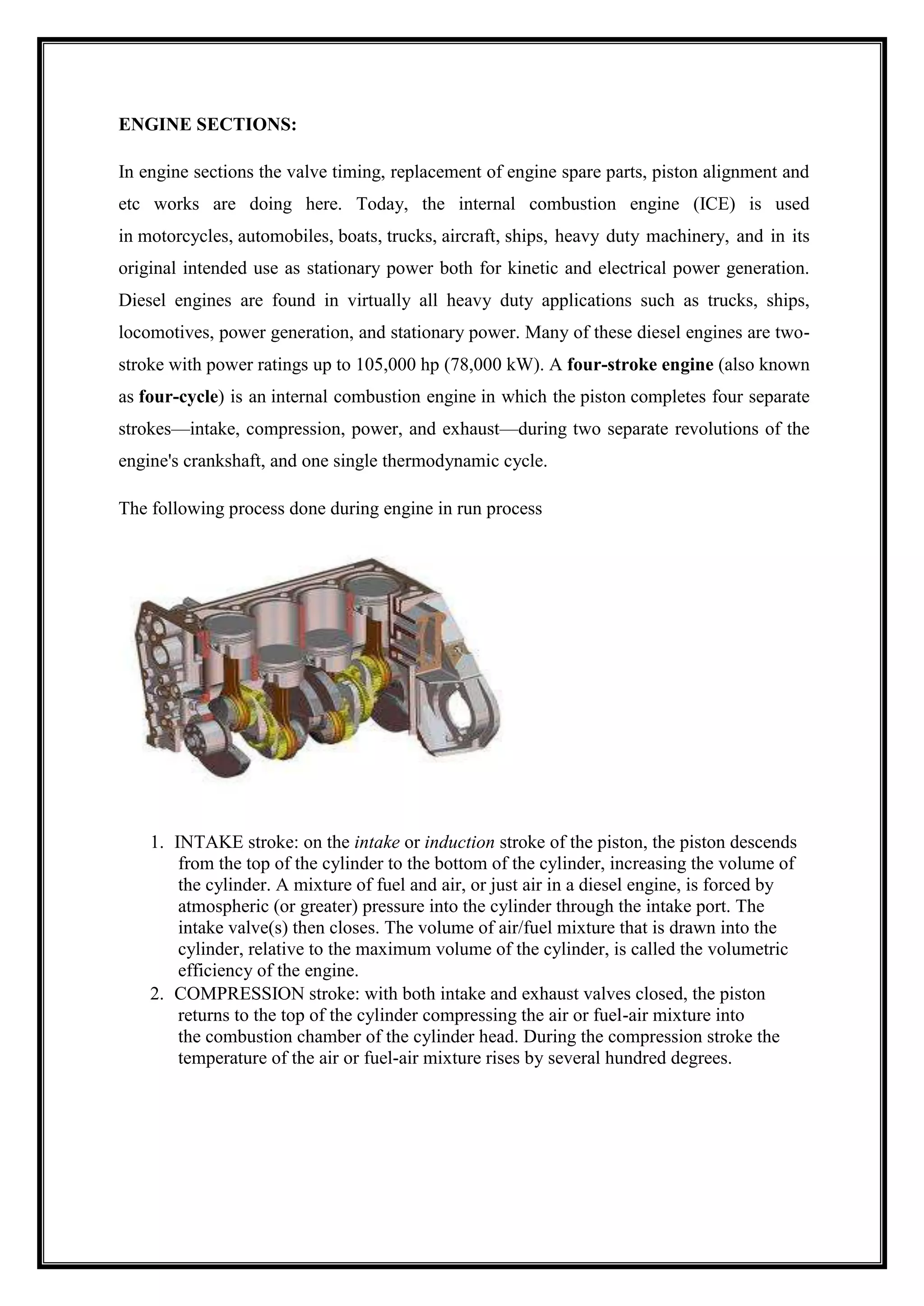 ENGINE SECTIONS:
In engine sections the valve timing, replacement of engine spare parts, piston alignment and
etc works are doing here. Today, the internal combustion engine (ICE) is used
in motorcycles, automobiles, boats, trucks, aircraft, ships, heavy duty machinery, and in its
original intended use as stationary power both for kinetic and electrical power generation.
Diesel engines are found in virtually all heavy duty applications such as trucks, ships,
locomotives, power generation, and stationary power. Many of these diesel engines are twostroke with power ratings up to 105,000 hp (78,000 kW). A four-stroke engine (also known
as four-cycle) is an internal combustion engine in which the piston completes four separate
strokes—intake, compression, power, and exhaust—during two separate revolutions of the
engine's crankshaft, and one single thermodynamic cycle.
The following process done during engine in run process

1. INTAKE stroke: on the intake or induction stroke of the piston, the piston descends
from the top of the cylinder to the bottom of the cylinder, increasing the volume of
the cylinder. A mixture of fuel and air, or just air in a diesel engine, is forced by
atmospheric (or greater) pressure into the cylinder through the intake port. The
intake valve(s) then closes. The volume of air/fuel mixture that is drawn into the
cylinder, relative to the maximum volume of the cylinder, is called the volumetric
efficiency of the engine.
2. COMPRESSION stroke: with both intake and exhaust valves closed, the piston
returns to the top of the cylinder compressing the air or fuel-air mixture into
the combustion chamber of the cylinder head. During the compression stroke the
temperature of the air or fuel-air mixture rises by several hundred degrees.

 