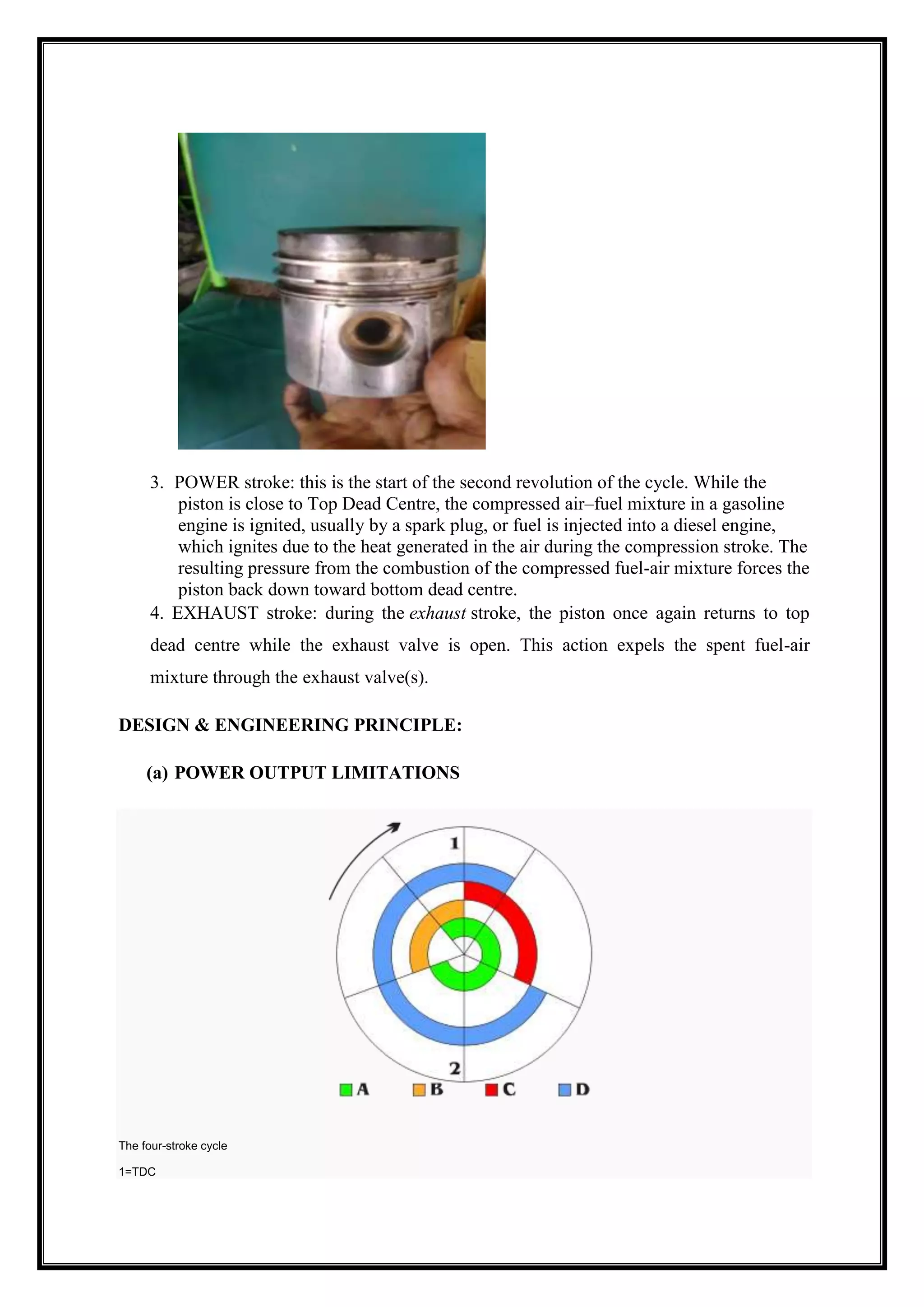 3. POWER stroke: this is the start of the second revolution of the cycle. While the
piston is close to Top Dead Centre, the compressed air–fuel mixture in a gasoline
engine is ignited, usually by a spark plug, or fuel is injected into a diesel engine,
which ignites due to the heat generated in the air during the compression stroke. The
resulting pressure from the combustion of the compressed fuel-air mixture forces the
piston back down toward bottom dead centre.
4. EXHAUST stroke: during the exhaust stroke, the piston once again returns to top
dead centre while the exhaust valve is open. This action expels the spent fuel-air
mixture through the exhaust valve(s).
DESIGN & ENGINEERING PRINCIPLE:
(a) POWER OUTPUT LIMITATIONS

The four-stroke cycle
1=TDC

 