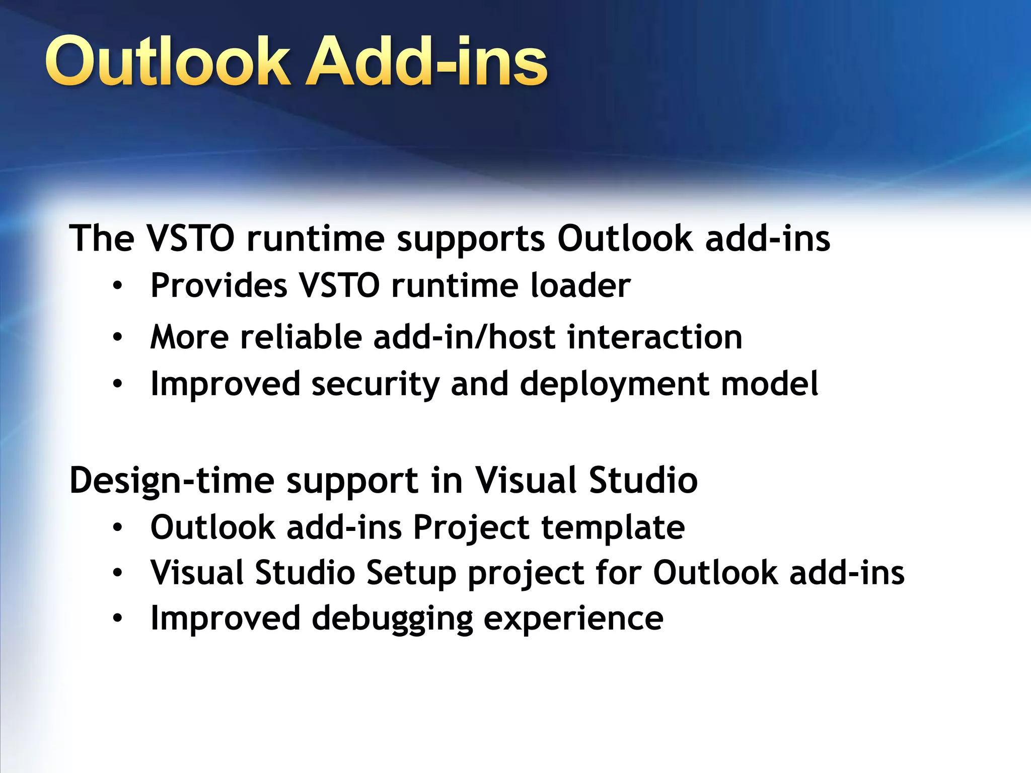 Roadmapv3.0 (in VS2008) Workflow & Microsoft SharePoint supportOffice 2007 system-specific features, file format, UIApp-level add-ins for more client applicationsDeeper server-side programmingVSTO fully integrated into Visual Studio 20082005 SE App-level add-ins for most popular Office appsRuntime support for key Office 2007 UI elements (Custom Taskpane, Ribbon, Outlook form regions)Runtime support enabling Office 2003 doc-level customizations to run in Office 200720032003200720072005 Custom Document ActionsPane Host Controls on document surface Cached data in the document Server-side data processing Application-level add-ins for Outlook