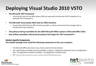 Deploying Visual Studio 2010 VSTO
•   The Microsoft .NET Framework
     –   Visual Studio Tools for the Office system 2010 can work with the Microsoft .NET Framework 3.5 or
         Microsoft .NET Framework 4.

•   The Microsoft Visual Studio 2010 Tools for Office Runtime.
     –   Visual Studio 2010 Tools for Office Runtime provides a runtime environment that manages add-ins
         and document-level solutions.

•   The primary interop assemblies for the 2007 Microsoft Office system or Microsoft Office 2010.
•   Any utilities assemblies referenced by projects that target the .NET Framework 4.

Solution Specific Components
The installer package must install the following components to the user computer:

     –   The Microsoft Office document, if you create a document-level solution.
     –   The customization assembly and any assemblies it requires, Additional components such as configuration
         files, The application manifest (.manifest). The deployment manifest (.vsto).
     –   Ver: http://msdn.microsoft.com/en-us/library/ff937654#Deployment
 