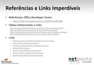 Referências e Links Imperdíveis
• Referências: Office Developer Center
   – http://msdn.microsoft.com/en-us/office/aa905340
• Vídeos Interessantes e Links
   Video: Developing Managed Applications for Office 2010 in Visual Studio 2010
   Video: Embedding Type Information from Microsoft Office Assemblies
   Video: Copying a Document to the End User Computer after a ClickOnce Installation
   Video: Deploying Multiple Office Solutions in a Single ClickOnce Installer

• Links
   –   Deployment Overview (Office Development in Visual Studio)
   –   Advanced Office Solution Deployment
   –   Preparing Computers to Run or Host Office Solutions
   –   Updating Office Solutions
   –   How to: Install a ClickOnce Office Solution
   –   How to: Uninstall a ClickOnce Office Solution
   –   Troubleshooting Office Solution Deployment
 