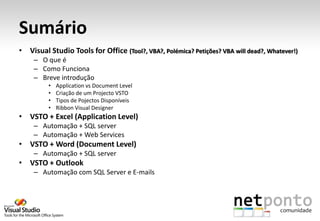 Sumário
• Visual Studio Tools for Office (Tool?, VBA?, Polémica? Petições? VBA will dead?, Whatever!)
    – O que é
    – Como Funciona
    – Breve introdução
         •   Application vs Document Level
         •   Criação de um Projecto VSTO
         •   Tipos de Pojectos Disponíveis
         •   Ribbon Visual Designer
• VSTO + Excel (Application Level)
    – Automação + SQL server
    – Automação + Web Services
• VSTO + Word (Document Level)
    – Automação + SQL server
• VSTO + Outlook
    – Automação com SQL Server e E-mails
 