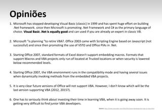 Opiniões
1. Microsoft has stopped developing Visual Basic (classic) in 1999 and has spent huge effort on building
   .Net framework. since then Microsoft is promoting .Net Framework and C# as the primary language of
   choice. Visual Basic .Net is equally good and can used if you are already an expert in classic VB.

2. Microsoft “is planning “to retire VBA?. Office 2003 came with Scripting Engine based on Javascript (not
   successful) and since then promoting the use of VSTO and Office PIAs in .Net.

3. Starting Office 2007, standard formats of Excel doesn't support embedding macros. Formats that
   support Macros and VBA projects only run of located at Trusted locations or when security is lowered
   below recommended levels.

4. Starting Office 2007, the VBA environment runs in the compatibility mode and having several issues
   when dynamically invoking methods from the embedded VBA projects.

5. It is very clear future versions of Office will not support VBA. However, I don't know which will be the
   last version supporting VBA (2012, 2015?).

6. One has to seriously think about investing their time in learning VBA, when it is going away soon. It is
   getting very difficult to find junior VBA developers.
                                                                    Source: http://www.execoder.com/2012/01/excel-development-vba-vs-vsto.html
 