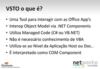 VSTO o que é?
•   Uma Tool para interagir com as Office App’s
•   Interop Object Model via .NET Components
•   Utiliza Managed Code (C# ou VB.NET)
•   Não é necessário conhecimento de VBA
•   Utiliza-se ao Nível da Aplicação Host ou Doc..
•   É interpretado como COM Component
 