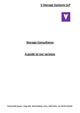 V Storage Systems LLP 
 
 
 
 
 
 
 
Storage Consultancy 
 
A guide to our services 
 
 
 
 
 
 
 
 
 
70 Churchill Square,  Kings Hill,  West Malling,  Kent,  ME19 4YU.  Tel: 01732 752150 
 