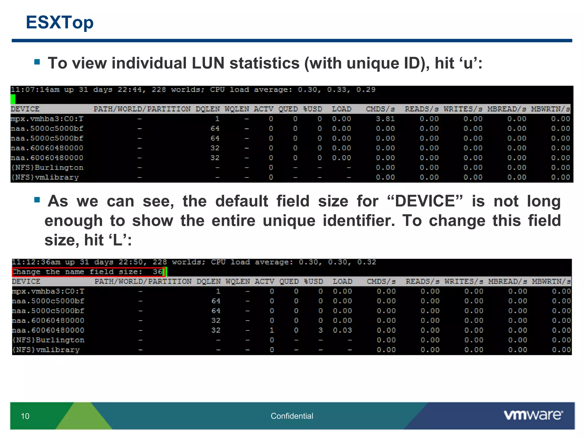 ESXTopTo view individual LUN statistics (with unique ID), hit ‘u’:As we can see, the default field size for “DEVICE” is not long enough to show the entire unique identifier. To change this field size, hit ‘L’: