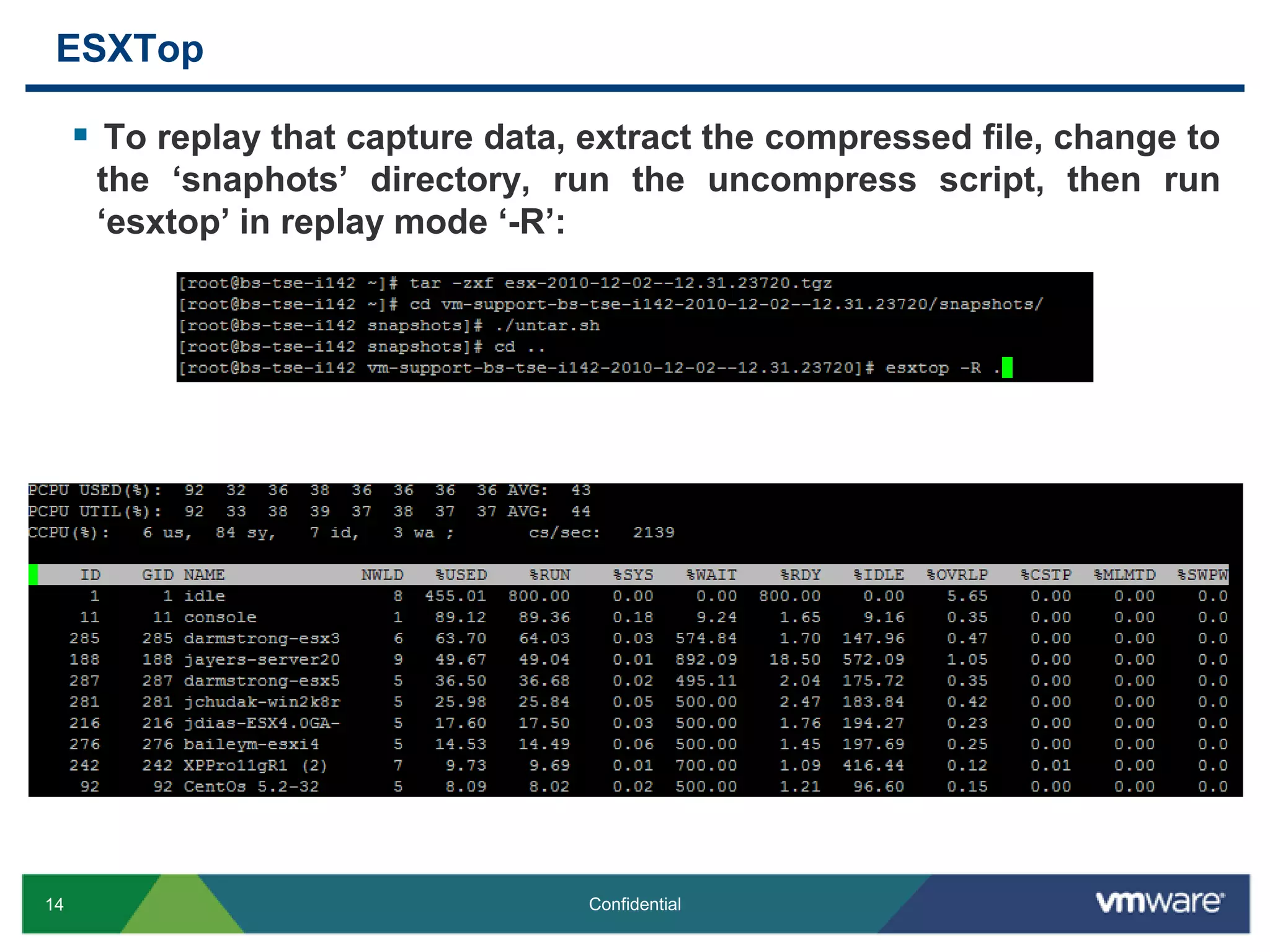 ESXTopTo replay that capture data, extract the compressed file, change to the ‘snaphots’ directory, run the uncompress script, then run ‘esxtop’ in replay mode ‘-R’: