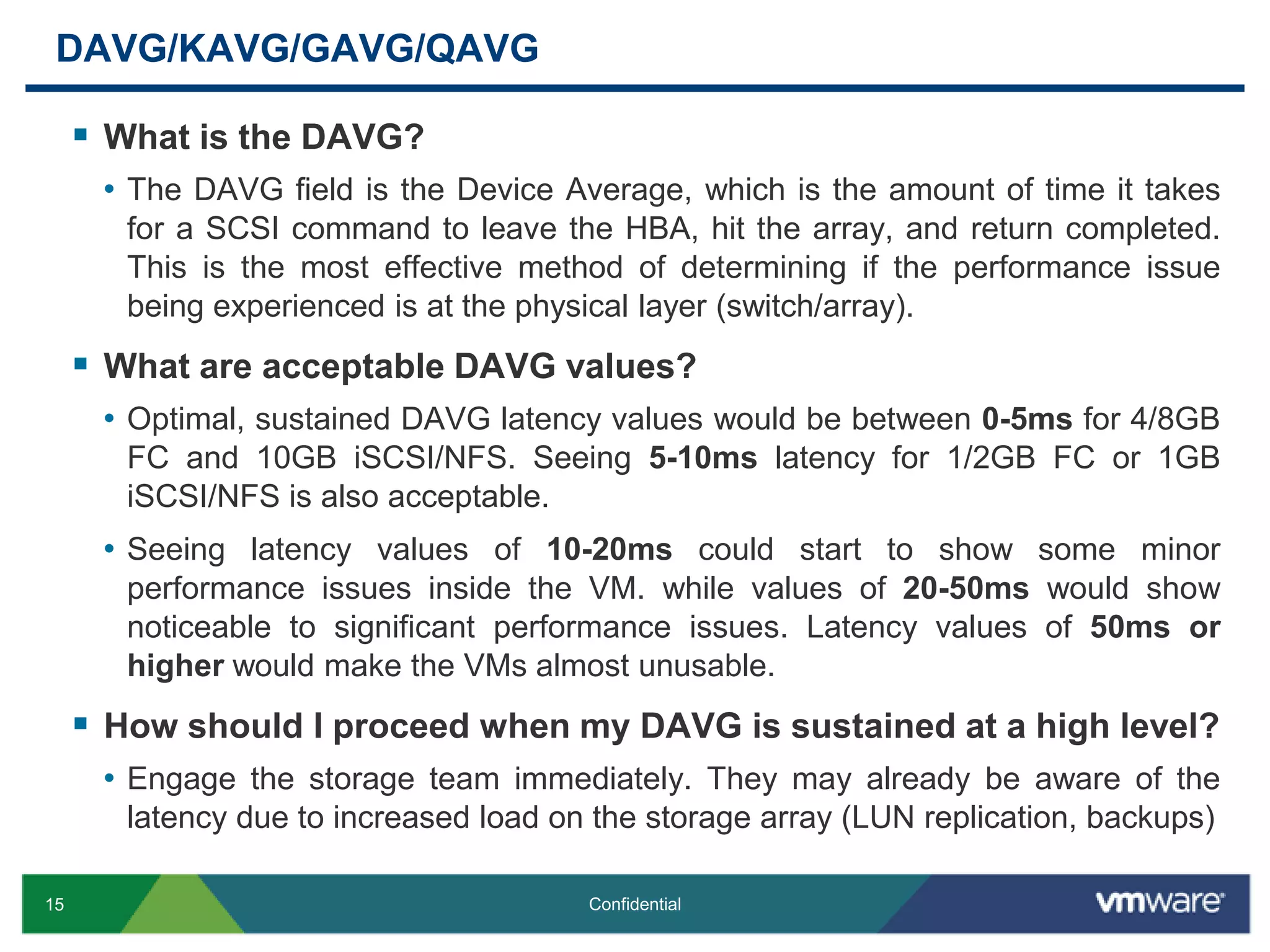 DAVG/KAVG/GAVG/QAVGWhat is the DAVG?The DAVG field is the Device Average, which is the amount of time it takes for a SCSI command to leave the HBA, hit the array, and return completed. This is the most effective method of determining if the performance issue being experienced is at the physical layer (switch/array).What are acceptable DAVG values?Optimal, sustained DAVG latency values would be between 0-5ms for 4/8GB FC and 10GB iSCSI/NFS. Seeing 5-10ms latency for 1/2GB FC or 1GB iSCSI/NFS is also acceptable. Seeing latency values of 10-20ms could start to show some minor performance issues inside the VM. while values of 20-50ms would show noticeable to significant performance issues. Latency values of 50ms or higher would make the VMs almost unusable.How should I proceed when my DAVG is sustained at a high level?Engage the storage team immediately. They may already be aware of the latency due to increased load on the storage array (LUN replication, backups)