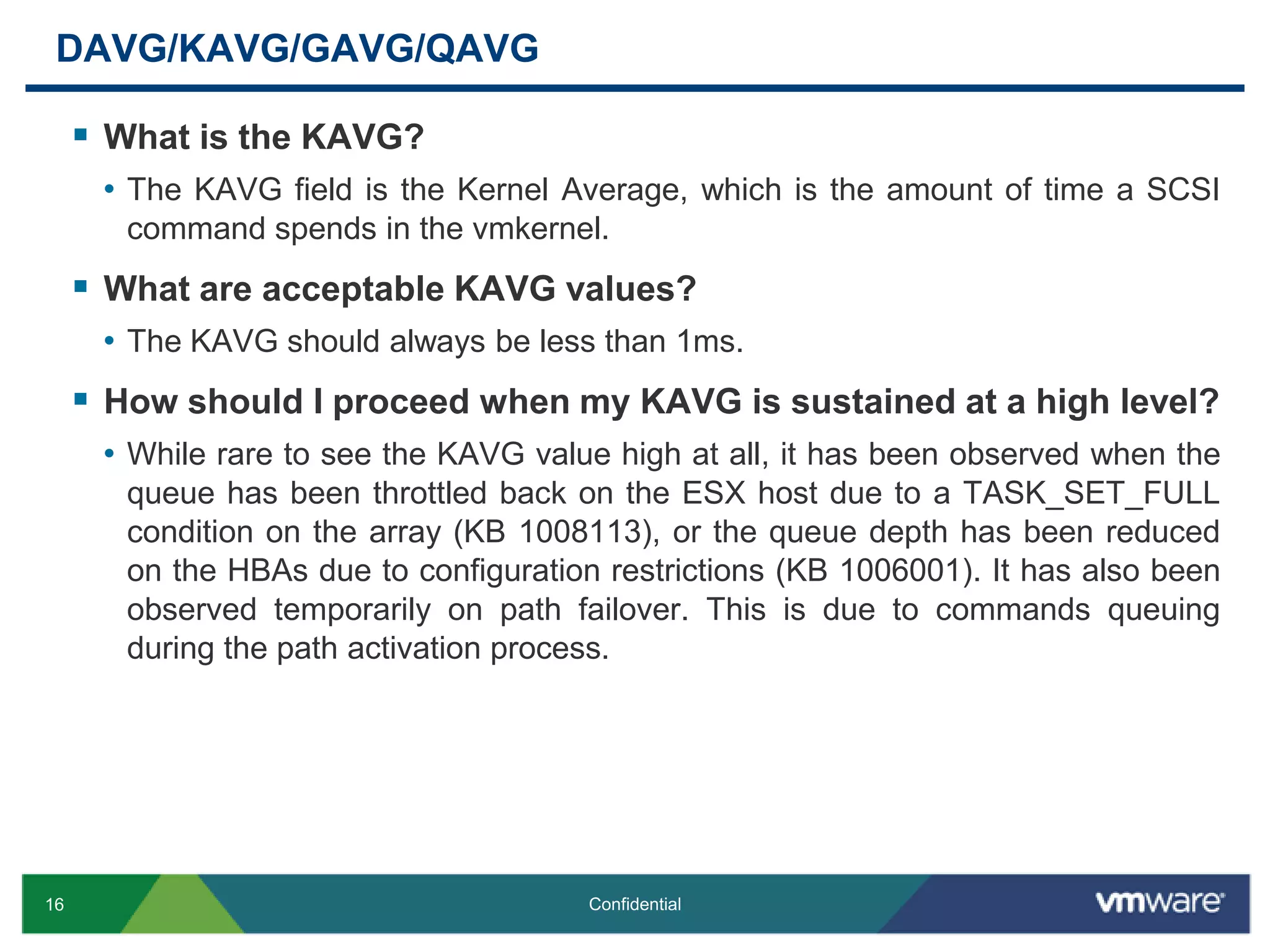 DAVG/KAVG/GAVG/QAVGWhat is the KAVG?The KAVG field is the Kernel Average, which is the amount of time a SCSI command spends in the vmkernel. What are acceptable KAVG values?The KAVG should always be less than 1ms.How should I proceed when my KAVG is sustained at a high level?While rare to see the KAVG value high at all, it has been observed when the queue has been throttled back on the ESX host due to a TASK_SET_FULL condition on the array (KB 1008113), or the queue depth has been reduced on the HBAs due to configuration restrictions (KB 1006001). It has also been observed temporarily on path failover. This is due to commands queuing during the path activation process.