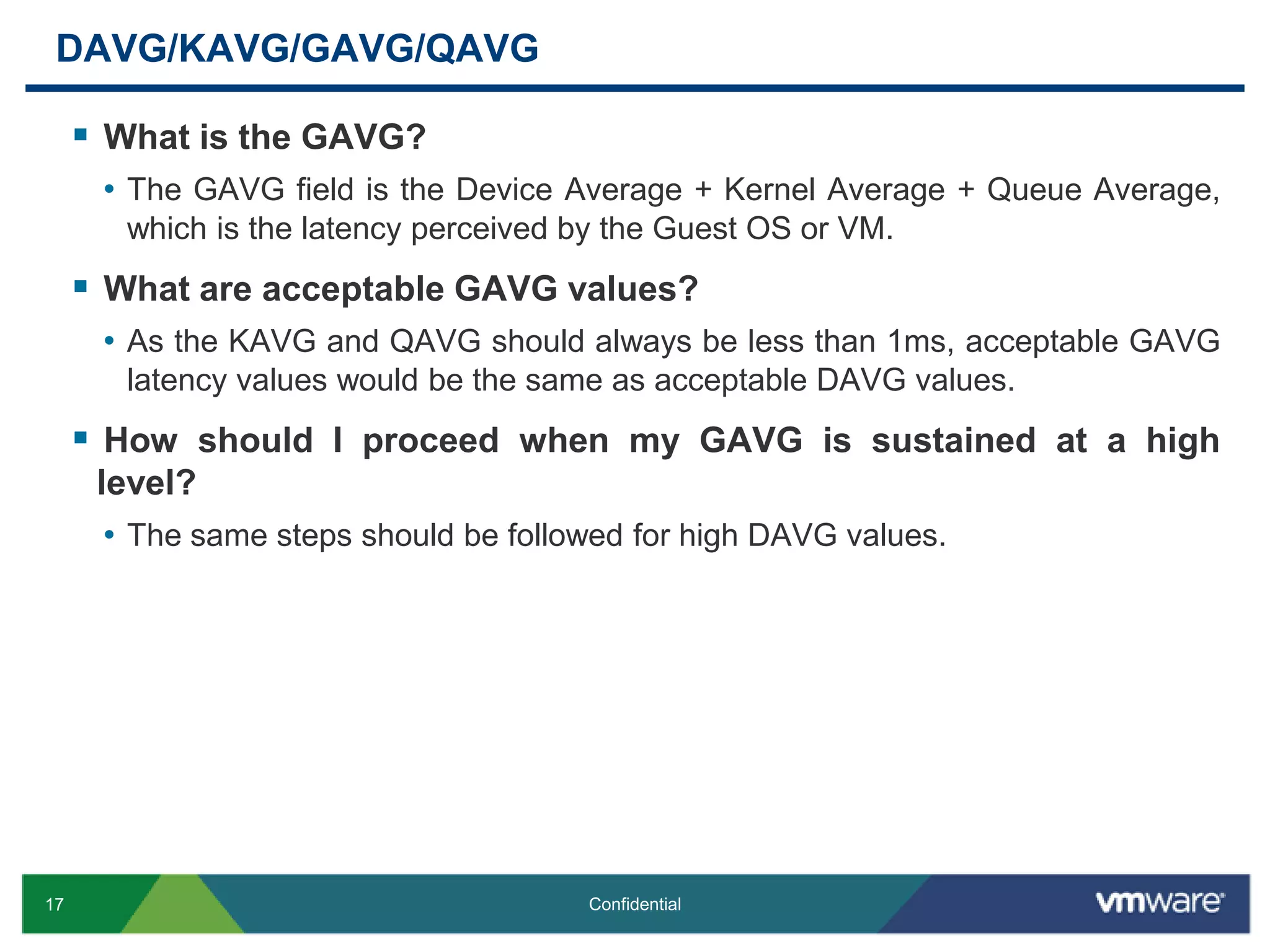 DAVG/KAVG/GAVG/QAVGWhat is the GAVG?The GAVG field is the Device Average + Kernel Average + Queue Average, which is the latency perceived by the Guest OS or VM.What are acceptable GAVG values?As the KAVG and QAVG should always be less than 1ms, acceptable GAVG latency values would be the same as acceptable DAVG values.How should I proceed when my GAVG is sustained at a high level?The same steps should be followed for high DAVG values.