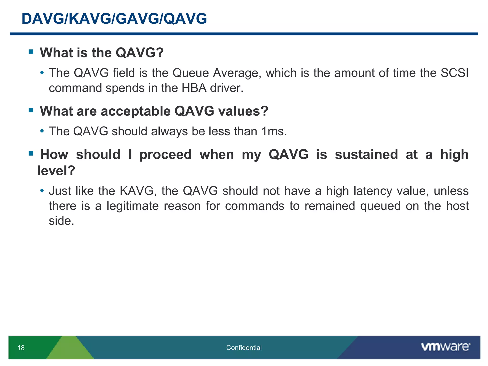 DAVG/KAVG/GAVG/QAVGWhat is the QAVG?The QAVG field is the Queue Average, which is the amount of time the SCSI command spends in the HBA driver.What are acceptable QAVG values?The QAVG should always be less than 1ms.How should I proceed when my QAVG is sustained at a high level?Just like the KAVG, the QAVG should not have a high latency value, unless there is a legitimate reason for commands to remained queued on the host side.