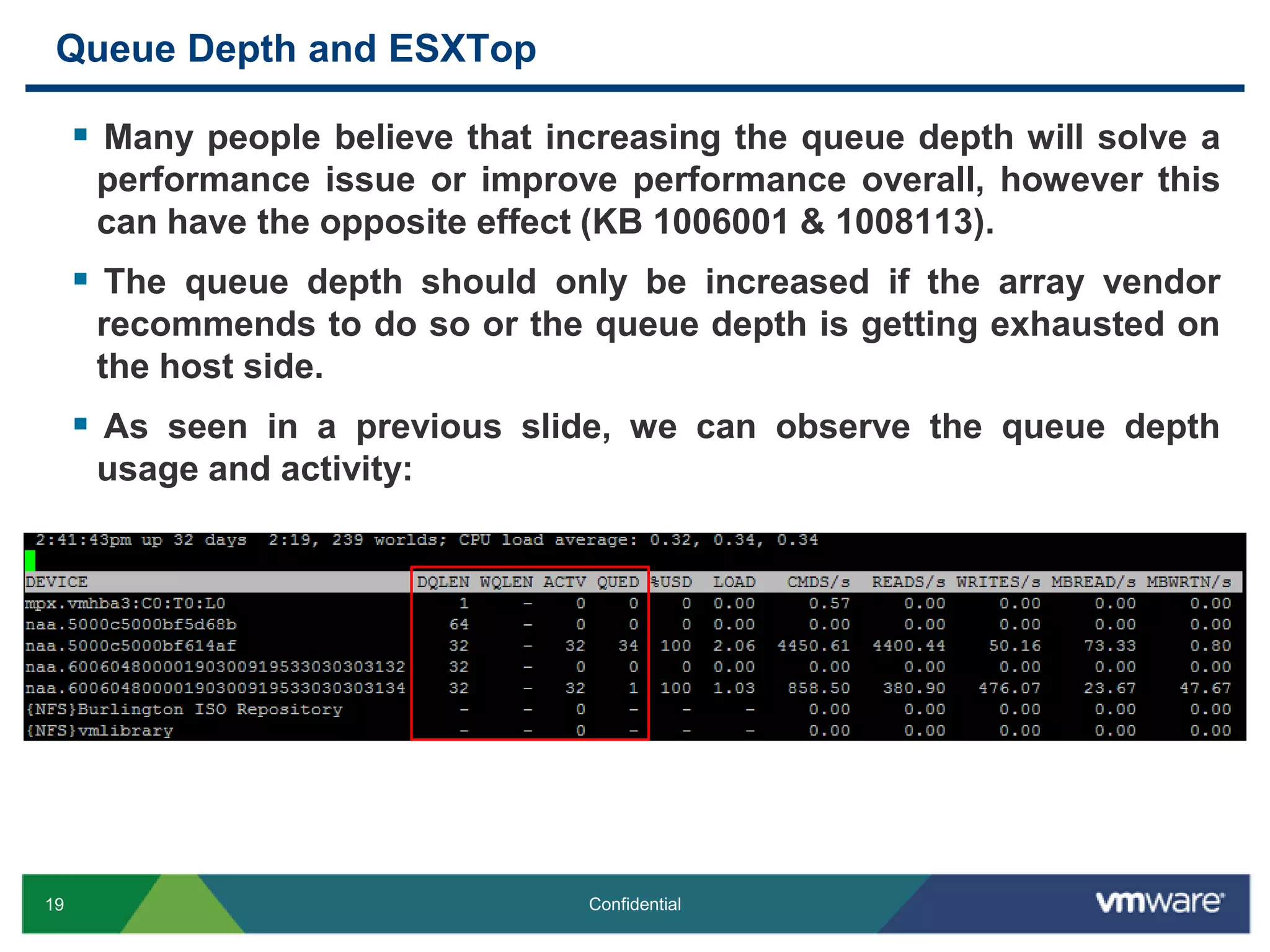 Queue Depth and ESXTopMany people believe that increasing the queue depth will solve a performance issue or improve performance overall, however this can have the opposite effect (KB 1006001 & 1008113). The queue depth should only be increased if the array vendor recommends to do so or the queue depth is getting exhausted on the host side.As seen in a previous slide, we can observe the queue depth usage and activity:
