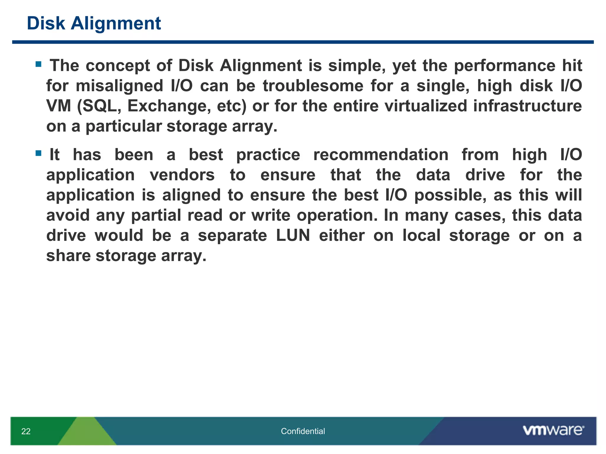 Disk AlignmentThe concept of Disk Alignment is simple, yet the performance hit for misaligned I/O can be troublesome for a single, high disk I/O VM (SQL, Exchange, etc) or for the entire virtualized infrastructure on a particular storage array.It has been a best practice recommendation from high I/O application vendors to ensure that the data drive for the application is aligned to ensure the best I/O possible, as this will avoid any partial read or write operation. In many cases, this data drive would be a separate LUN either on local storage or on a share storage array.
