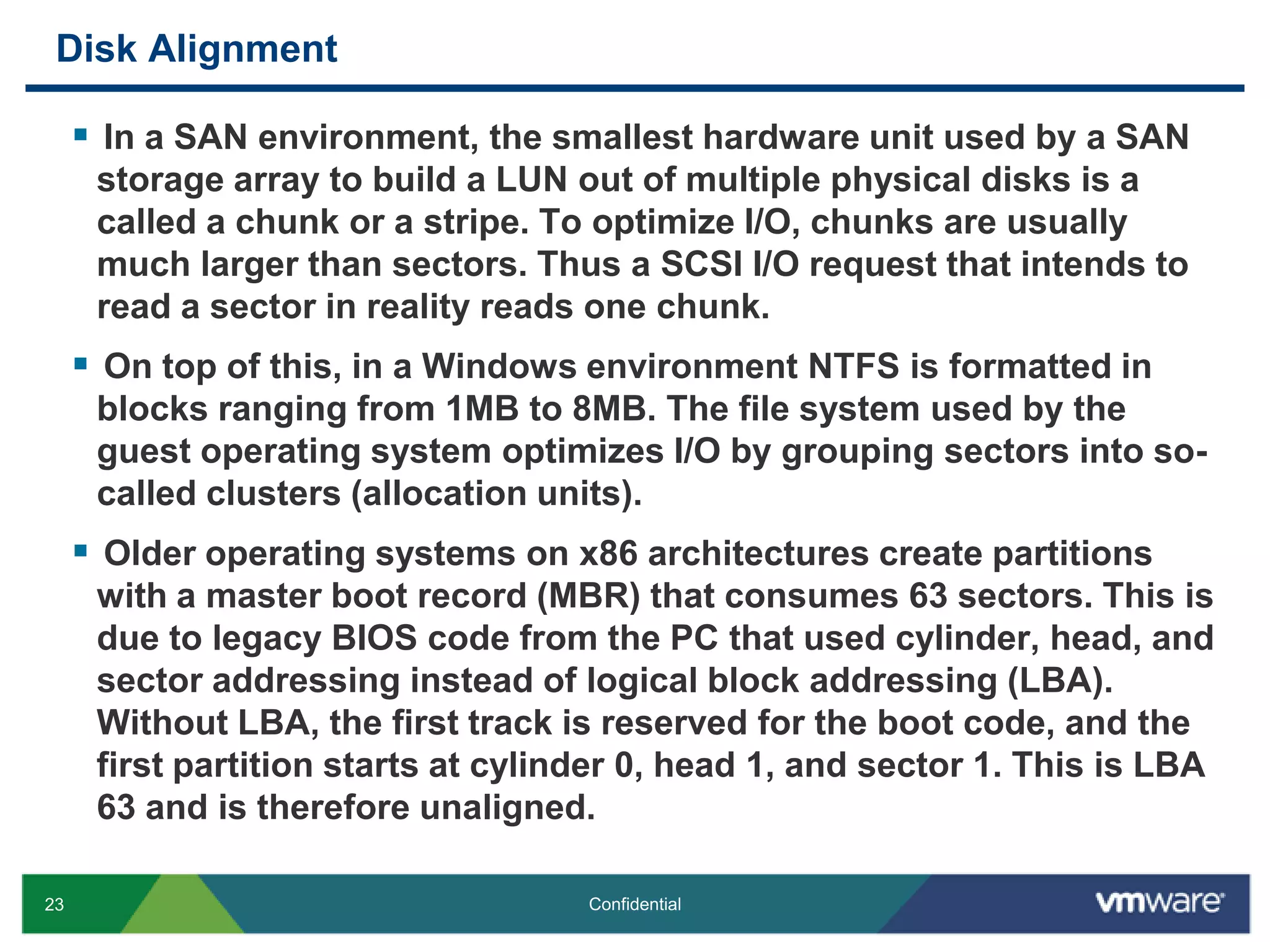 Disk AlignmentIn a SAN environment, the smallest hardware unit used by a SAN storage array to build a LUN out of multiple physical disks is a called a chunk or a stripe. To optimize I/O, chunks are usually much larger than sectors. Thus a SCSI I/O request that intends to read a sector in reality reads one chunk.On top of this, in a Windows environment NTFS is formatted in blocks ranging from 1MB to 8MB. The file system used by the guest operating system optimizes I/O by grouping sectors into so-called clusters (allocation units).Older operating systems on x86 architectures create partitions with a master boot record (MBR) that consumes 63 sectors. This is due to legacy BIOS code from the PC that used cylinder, head, and sector addressing instead of logical block addressing (LBA). Without LBA, the first track is reserved for the boot code, and the first partition starts at cylinder 0, head 1, and sector 1. This is LBA 63 and is therefore unaligned.