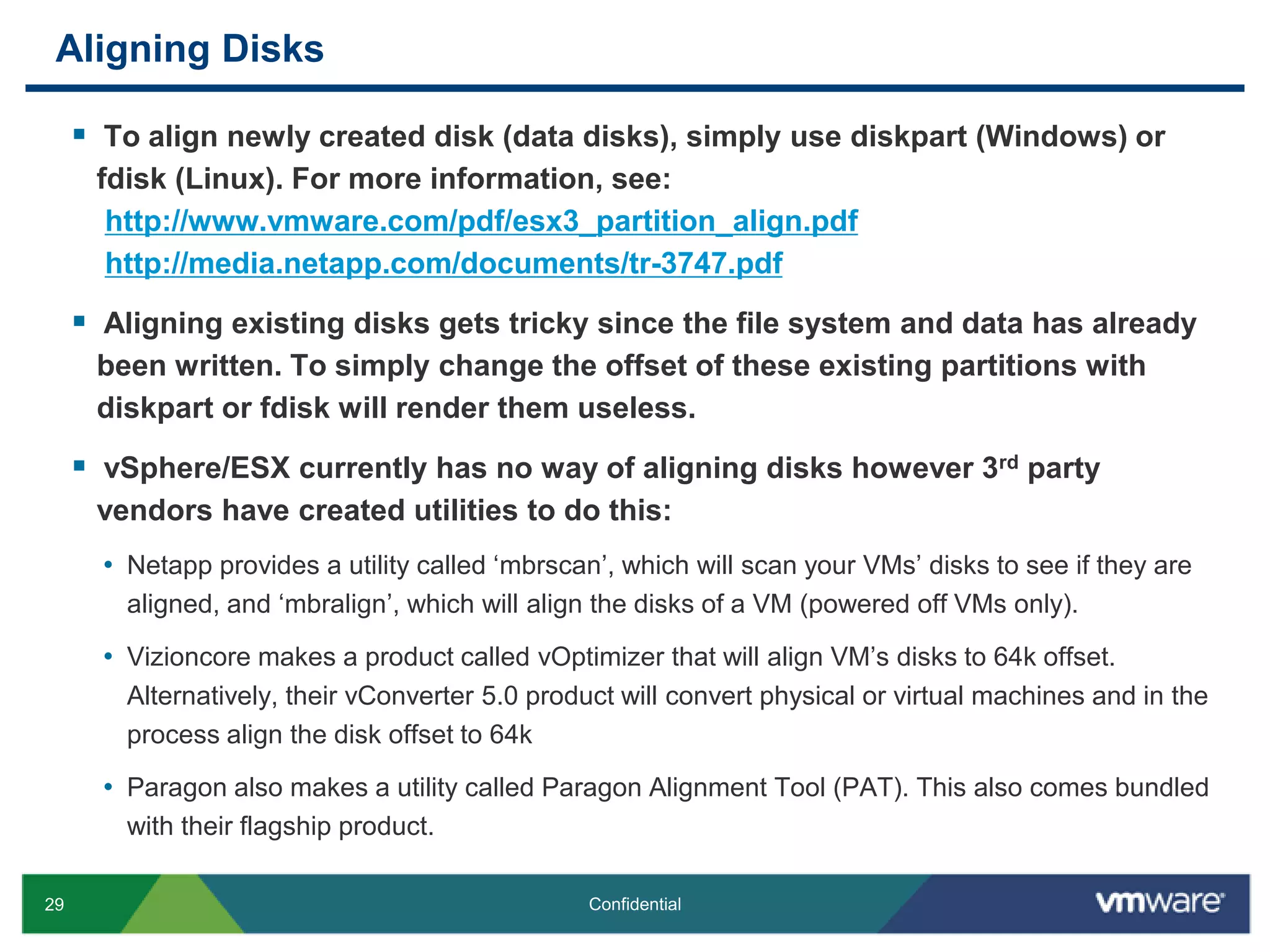 Aligning DisksTo align newly created disk (data disks), simply use diskpart (Windows) or fdisk (Linux). For more information, see:http://www.vmware.com/pdf/esx3_partition_align.pdfhttp://media.netapp.com/documents/tr-3747.pdfAligning existing disks gets tricky since the file system and data has already been written. To simply change the offset of these existing partitions with diskpart or fdisk will render them useless.vSphere/ESX currently has no way of aligning disks however 3rd party vendors have created utilities to do this:Netapp provides a utility called ‘mbrscan’, which will scan your VMs’ disks to see if they are aligned, and ‘mbralign’, which will align the disks of a VM (powered off VMs only).Vizioncore makes a product called vOptimizer that will align VM’s disks to 64k offset. Alternatively, their vConverter 5.0 product will convert physical or virtual machines and in the process align the disk offset to 64kParagon also makes a utility called Paragon Alignment Tool (PAT). This also comes bundled with their flagship product.