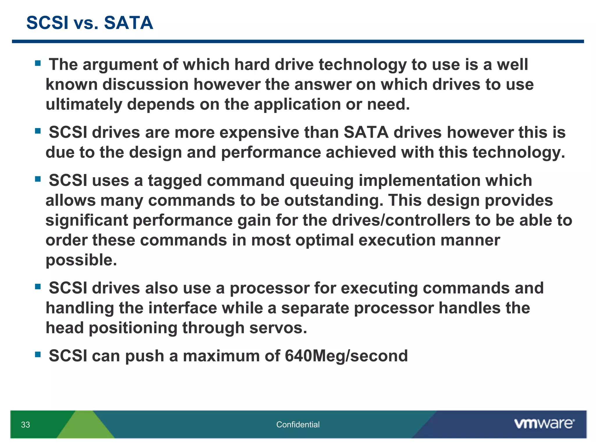 SCSI vs. SATAThe argument of which hard drive technology to use is a well known discussion however the answer on which drives to use ultimately depends on the application or need.SCSI drives are more expensive than SATA drives however this is due to the design and performance achieved with this technology.SCSI uses a tagged command queuing implementation which allows many commands to be outstanding. This design provides significant performance gain for the drives/controllers to be able to order these commands in most optimal execution manner possible.SCSI drives also use a processor for executing commands and handling the interface while a separate processor handles the head positioning through servos.SCSI can push a maximum of 640Meg/second