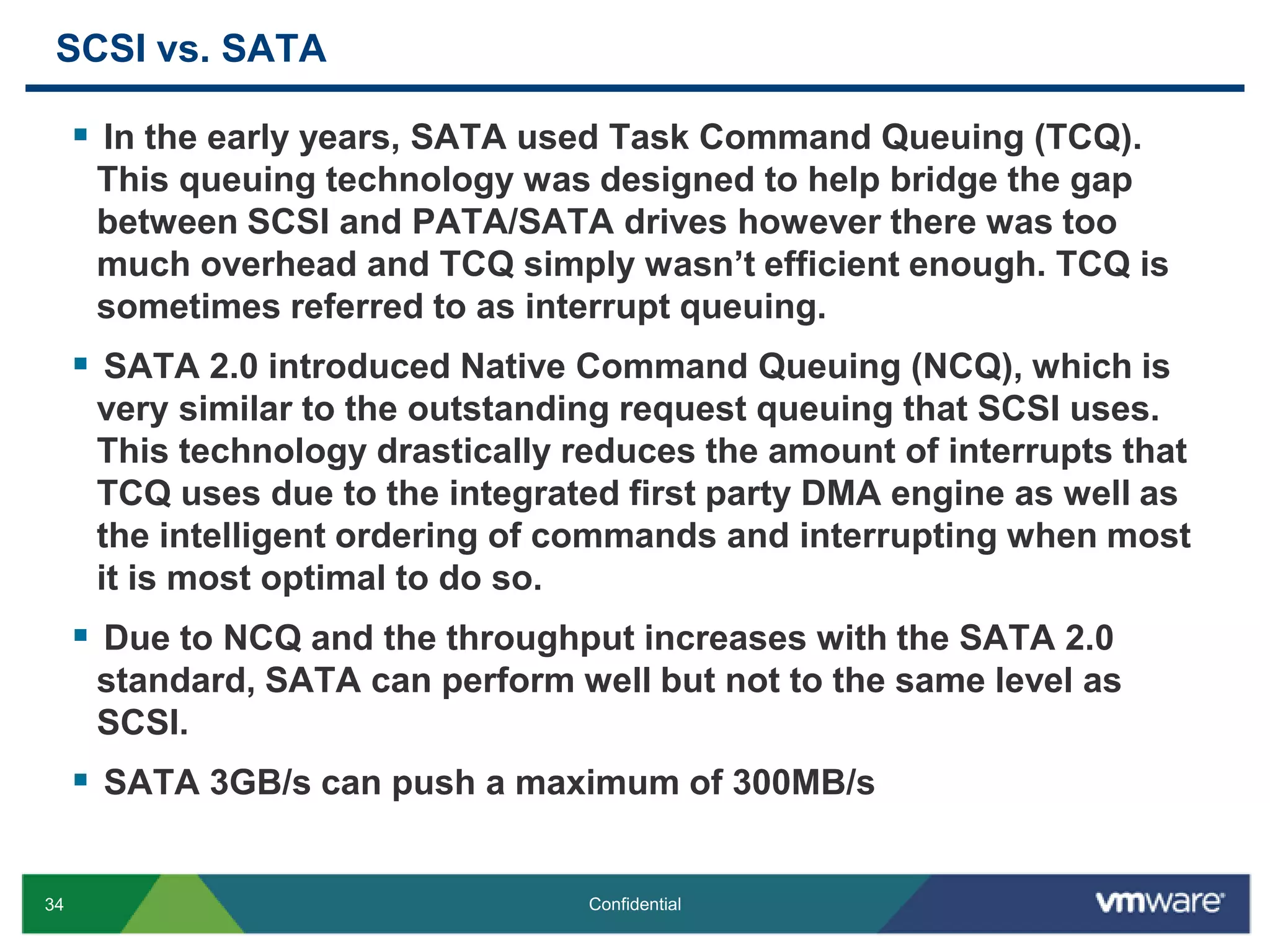 SCSI vs. SATAIn the early years, SATA used Task Command Queuing (TCQ). This queuing technology was designed to help bridge the gap between SCSI and PATA/SATA drives however there was too much overhead and TCQ simply wasn’t efficient enough. TCQ is sometimes referred to as interrupt queuing.SATA 2.0 introduced Native Command Queuing (NCQ), which is very similar to the outstanding request queuing that SCSI uses. This technology drastically reduces the amount of interrupts that TCQ uses due to the integrated first party DMA engine as well as the intelligent ordering of commands and interrupting when most it is most optimal to do so.Due to NCQ and the throughput increases with the SATA 2.0 standard, SATA can perform well but not to the same level as SCSI.SATA 3GB/s can push a maximum of 300MB/s