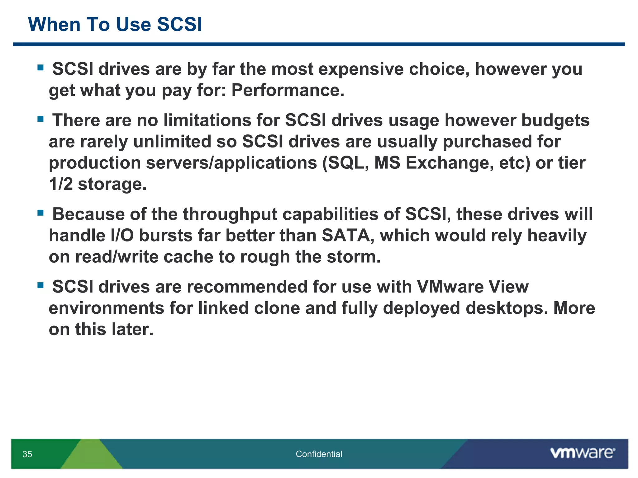 When To Use SCSISCSI drives are by far the most expensive choice, however you get what you pay for: Performance.There are no limitations for SCSI drives usage however budgets are rarely unlimited so SCSI drives are usually purchased for production servers/applications (SQL, MS Exchange, etc) or tier 1/2 storage.Because of the throughput capabilities of SCSI, these drives will handle I/O bursts far better than SATA, which would rely heavily on read/write cache to rough the storm.SCSI drives are recommended for use with VMware View environments for linked clone and fully deployed desktops. More on this later.