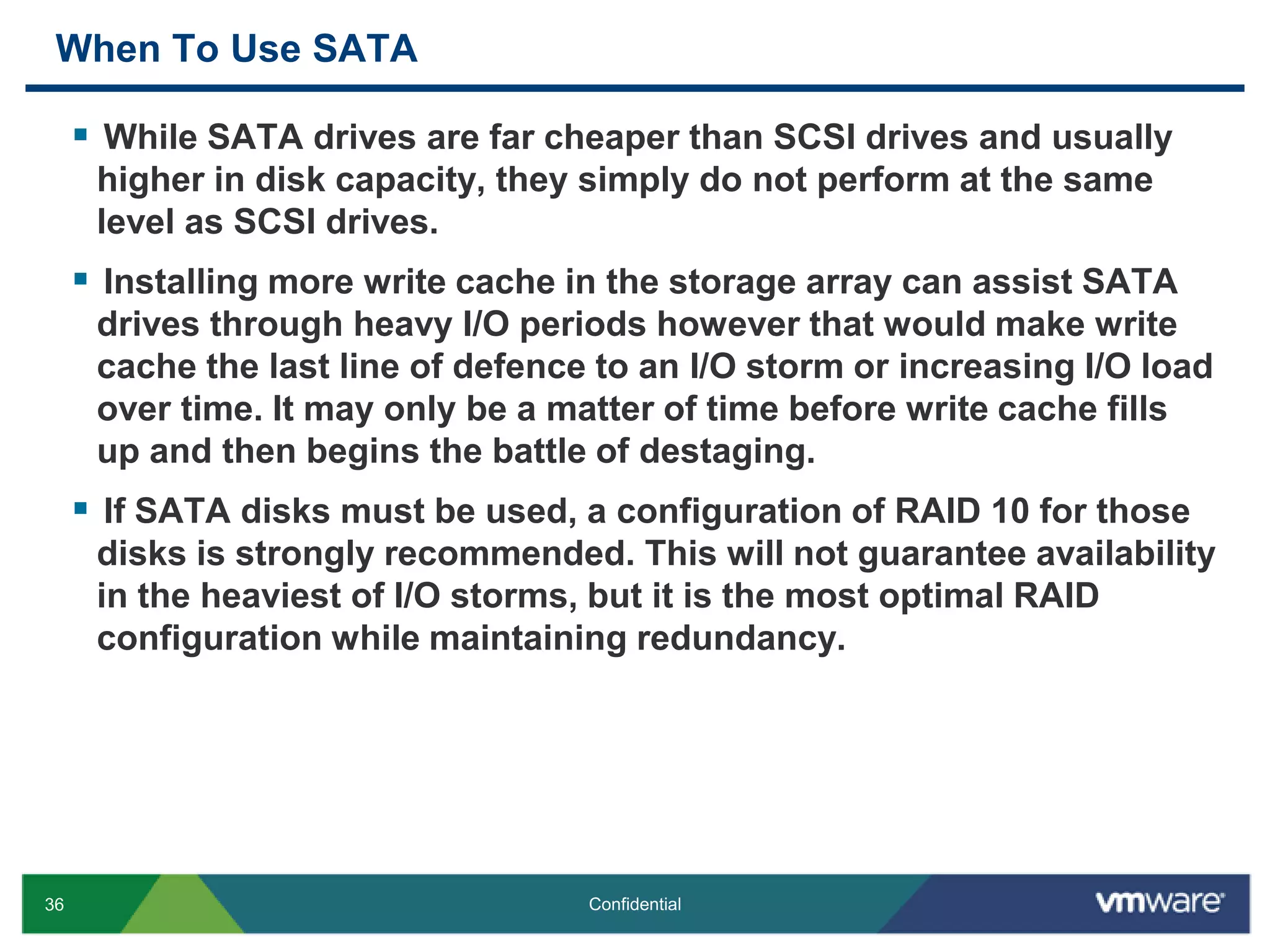 When To Use SATAWhile SATA drives are far cheaper than SCSI drives and usually higher in disk capacity, they simply do not perform at the same level as SCSI drives. Installing more write cache in the storage array can assist SATA drives through heavy I/O periods however that would make write cache the last line of defence to an I/O storm or increasing I/O load over time. It may only be a matter of time before write cache fills up and then begins the battle of destaging.If SATA disks must be used, a configuration of RAID 10 for those disks is strongly recommended. This will not guarantee availability in the heaviest of I/O storms, but it is the most optimal RAID configuration while maintaining redundancy.