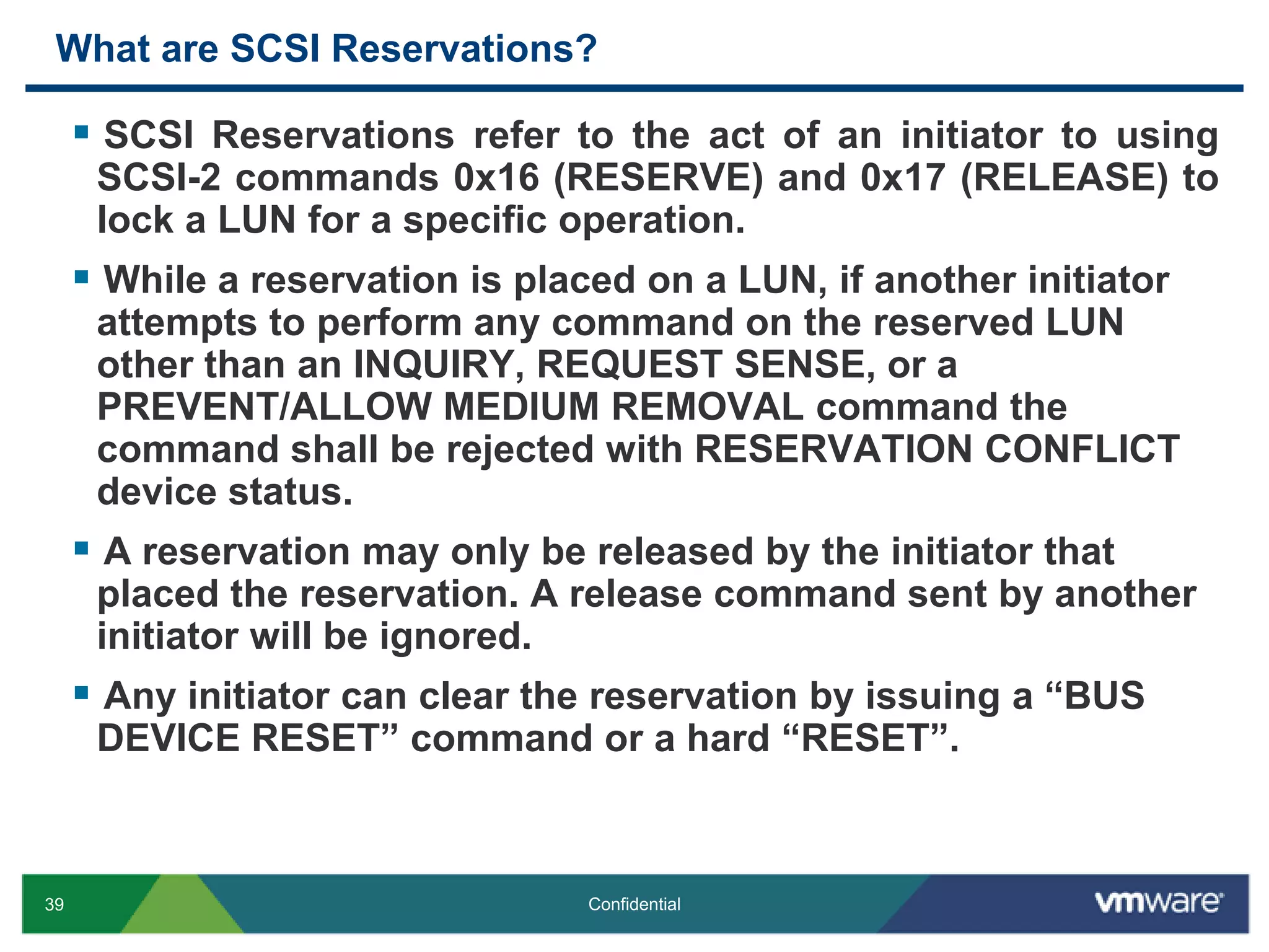 What are SCSI Reservations?SCSI Reservations refer to the act of an initiator to using SCSI-2 commands 0x16 (RESERVE) and 0x17 (RELEASE) to lock a LUN for a specific operation.While a reservation is placed on a LUN, if another initiator attempts to perform any command on the reserved LUN other than an INQUIRY, REQUEST SENSE, or a PREVENT/ALLOW MEDIUM REMOVAL command the command shall be rejected with RESERVATION CONFLICT device status.A reservation may only be released by the initiator that placed the reservation. A release command sent by another initiator will be ignored.Any initiator can clear the reservation by issuing a “BUS DEVICE RESET” command or a hard “RESET”.