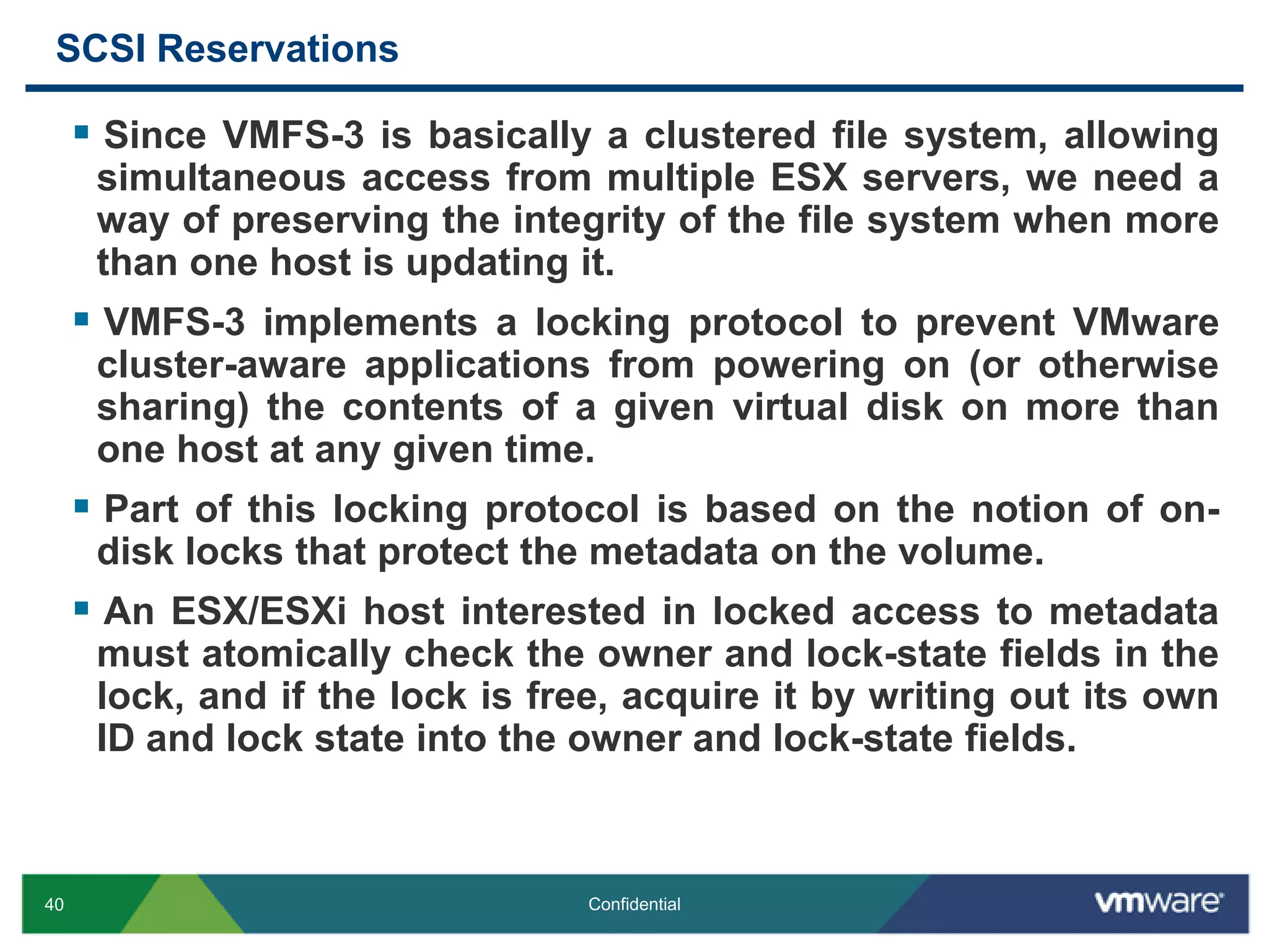 SCSI ReservationsSince VMFS-3 is basically a clustered file system, allowing simultaneous access from multiple ESX servers, we need a way of preserving the integrity of the file system when more than one host is updating it.VMFS-3 implements a locking protocol to prevent VMware cluster-aware applications from powering on (or otherwise sharing) the contents of a given virtual disk on more than one host at any given time.Part of this locking protocol is based on the notion of on-disk locks that protect the metadata on the volume.An ESX/ESXi host interested in locked access to metadata must atomically check the owner and lock-state fields in the lock, and if the lock is free, acquire it by writing out its own ID and lock state into the owner and lock-state fields. 