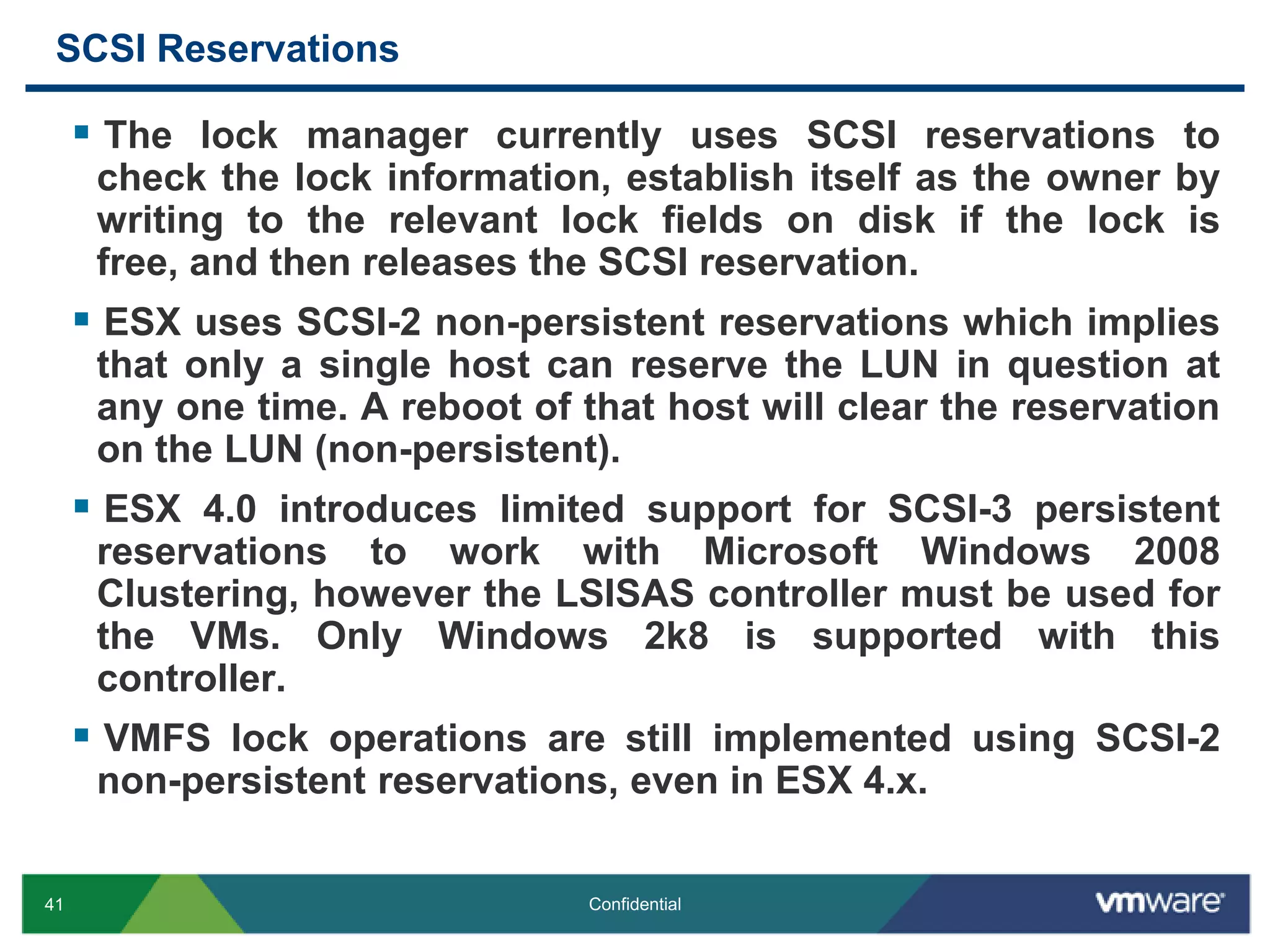 SCSI ReservationsThe lock manager currently uses SCSI reservations to check the lock information, establish itself as the owner by writing to the relevant lock fields on disk if the lock is free, and then releases the SCSI reservation.ESX uses SCSI-2 non-persistent reservations which implies that only a single host can reserve the LUN in question at any one time. A reboot of that host will clear the reservation on the LUN (non-persistent).ESX 4.0 introduces limited support for SCSI-3 persistent reservations to work with Microsoft Windows 2008 Clustering, however the LSISAS controller must be used for the VMs. Only Windows 2k8 is supported with this controller.VMFS lock operations are still implemented using SCSI-2 non-persistent reservations, even in ESX 4.x.