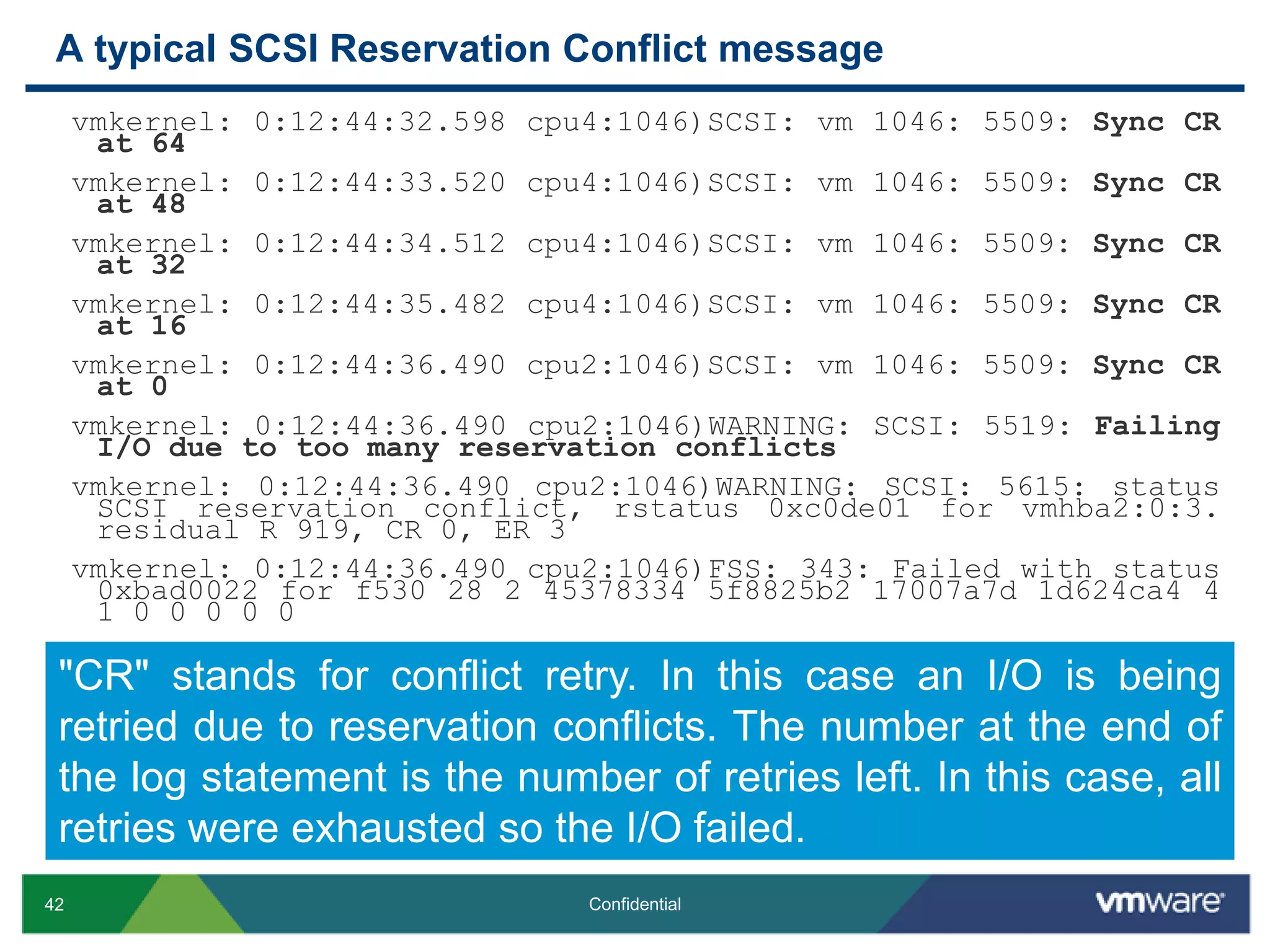 A typical SCSI Reservation Conflict messagevmkernel: 0:12:44:32.598 cpu4:1046)SCSI: vm 1046: 5509: Sync CR at 64vmkernel: 0:12:44:33.520 cpu4:1046)SCSI: vm 1046: 5509: Sync CR at 48vmkernel: 0:12:44:34.512 cpu4:1046)SCSI: vm 1046: 5509: Sync CR at 32vmkernel: 0:12:44:35.482 cpu4:1046)SCSI: vm 1046: 5509: Sync CR at 16vmkernel: 0:12:44:36.490 cpu2:1046)SCSI: vm 1046: 5509: Sync CR at 0 vmkernel: 0:12:44:36.490 cpu2:1046)WARNING: SCSI: 5519: Failing I/O due to too many reservation conflictsvmkernel: 0:12:44:36.490 cpu2:1046)WARNING: SCSI: 5615: status SCSI reservation conflict, rstatus 0xc0de01 for vmhba2:0:3. residual R 919, CR 0, ER 3vmkernel: 0:12:44:36.490 cpu2:1046)FSS: 343: Failed with status 0xbad0022 for f530 28 2 45378334 5f8825b2 17007a7d 1d624ca4 4 1 0 0 0 0 0"CR" stands for conflict retry. In this case an I/O is being retried due to reservation conflicts. The number at the end of the log statement is the number of retries left. In this case, all retries were exhausted so the I/O failed.